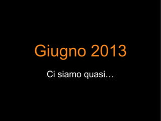 Giugno 2013
Ci siamo quasi…
 