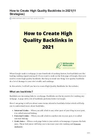 1/11
How to Create High Quality Backlinks in 2021(11
Strategies)
writersarehere.com/create-high-quality-backlinks
When Google ranks a webpage, it uses hundreds of ranking factors, but backlinks are the
leading ranking signal among all. If you want to rank on the first page of Google, then you
need to create high quality backlinks. But keep in mind one thing: low-quality backlinks
do a lot of damage to your site’s traffic and rankings.
In this article, I will tell you how to create High Quality Backlinks for the website.
What are backlinks?
Backlinks are incoming links to a webpage. Backlinks are the key metric for ranking any
webpage. A page with a lot of backlinks performs better in Google.
Here I am going to tell you about some terms related to backlinks below which will help
you to understand more about backlinks.
Internal Links – When you add a link to any other post of your blog in your post,
it is called internal linking.
External Links – When you add a link to another site in your post, it is called
external linking.
Link Juice – When a web page links to your article or homepage, it passes the link
juice. These link juices will help you to increase your site ranking and Domain
Authority.
 