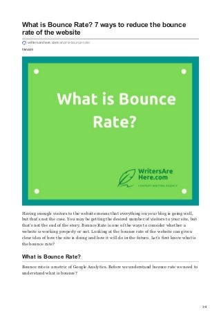 1/4
hknaim
What is Bounce Rate? 7 ways to reduce the bounce
rate of the website
writersarehere.com/what-is-bounce-rate/
Having enough visitors to the website means that everything on your blog is going well,
but that’s not the case. You may be getting the desired number of visitors to your site, but
that’s not the end of the story. Bounce Rate is one of the ways to consider whether a
website is working properly or not. Looking at the bounce rate of the website can give a
clear idea of how the site is doing and how it will do in the future. Let’s first know what is
the bounce rate?
What is Bounce Rate?
Bounce rate is a metric of Google Analytics. Before we understand bounce rate we need to
understand what is bounce?
 