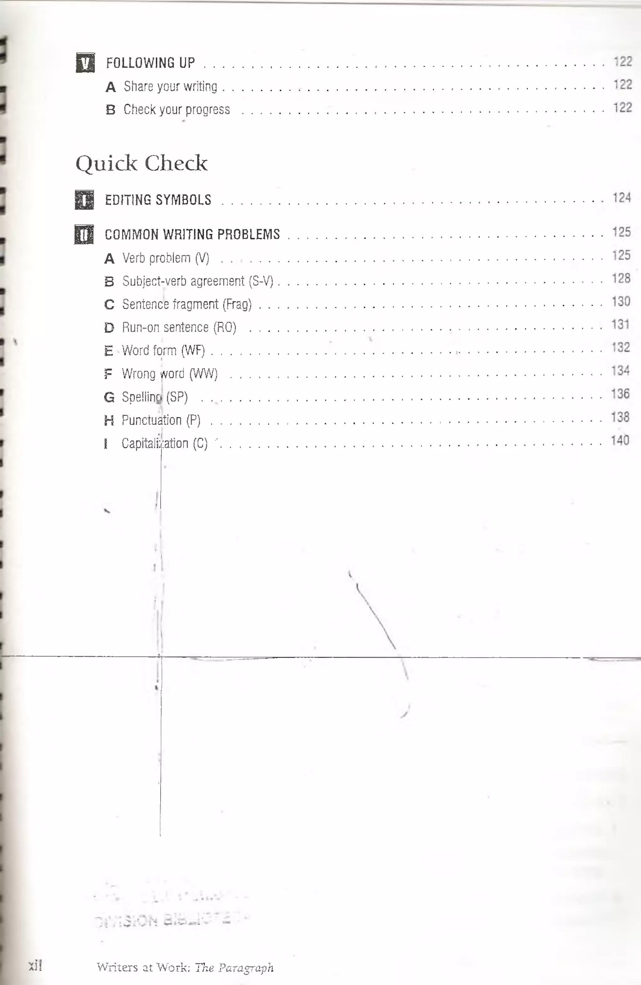 0 FOLLOWING U P ..........................
A Share your writing . . . . . . .
B Check your progress . . . . .
Q uick Check
H EDITING SYMBOLS . .............
0 COMMON WRITING PROBLEMS
A Verb probiem ( V ) ...................
B Subjecí-verb agreement (S-V).
C Sentence fragment (Frag) . . .
D Run-on,sentence (RO) . . . .
E Word fqrm (WF) .
F Wrong yvord (WW)
G Spellinc (SP)
H Puncíuation (P) .
l CapitaJi; :ation (C) '
lis Writers at Work: Tke Paragraph
 