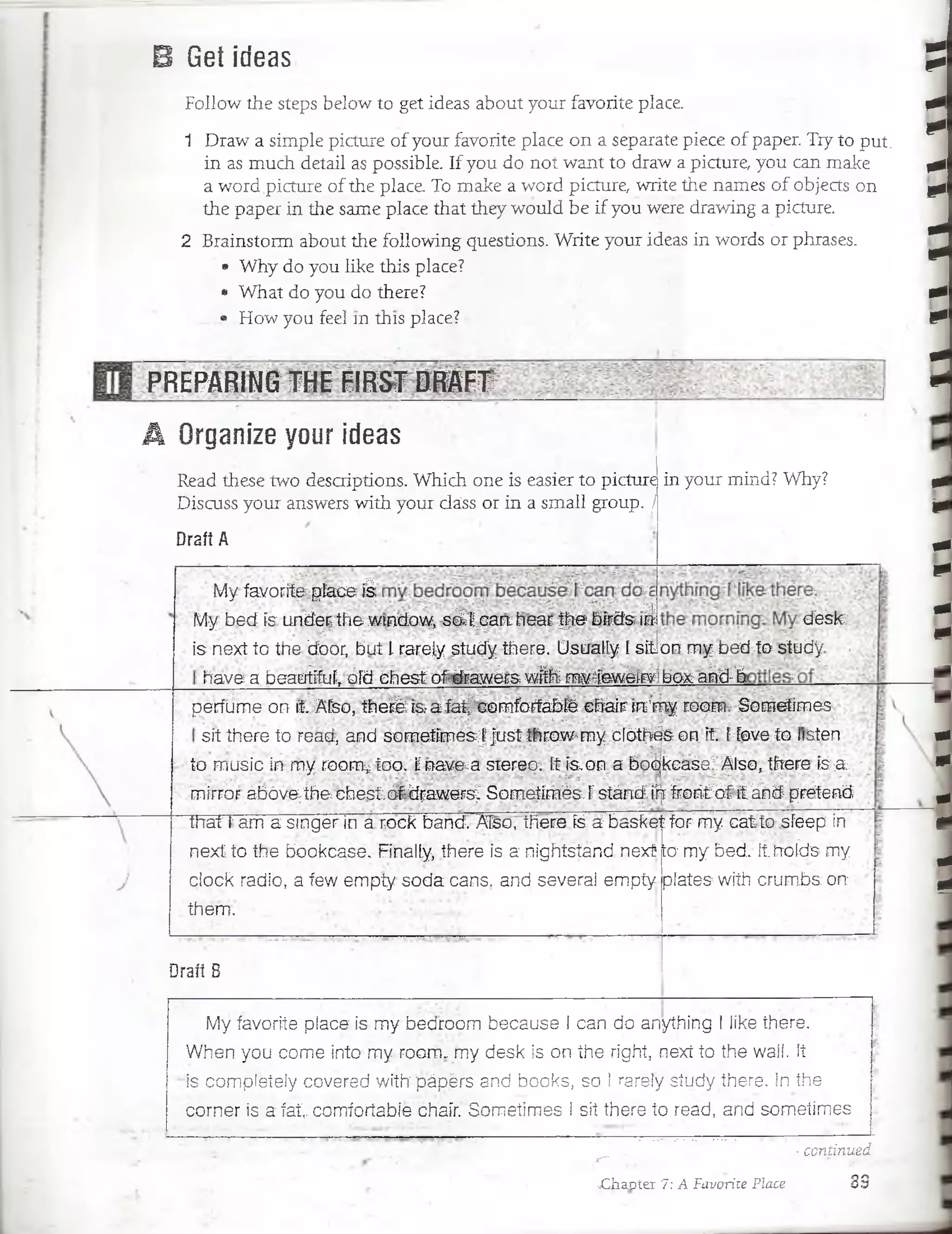 B Get ideas
Follow the steps below to get ideas about your favorite place.
1 DraW a simple picture of your favorite place on a sepárate piece of paper. Try to put.
.in as much. detail as possible. If you do not want to draw a picture, you can make
a word .picture of the place. To make a word picture, write the ñames of objects on
the paper in the same place that they would be if you were drawing a picture.
2 Brainstorm about the following questions. Write your ideas in words or phrases.
• Why do you like this place? i
• What do you do there?
• How you feel in this plsce? •
PREPARING THE FIRST DRAFT _____
A Organize your ideas
Read these.two desaiptions. Which One is easier to picture
Discuss your answers with your cláss or in a small group. j
Draít A
in your mind? Why?
deslc
My fayo¿ite;pfacefe
My bed ís under the wtfidow* s¿V ca á hear f i e bírds i¿
is next to the door, but l rarely studythere. Usually í siton my bed to study
have a beautífuf, oíd chest ofcdrawérs wfth>rnvTewélr¥lbox~and^^^
perfume on it Afso, thefe is-a faf|comforfablé chair fn’my room- Sometímes
sit there to read, and sometímesJ Just throw-my clbíhés on it. Lfove to listen
to music in my room¿ too. Lnavega sterecx ít ís,on a bo'¿jkcáse/AisQ, tfrere ím st
mirror abóvejh& chestláídfawers^ Sometímés. Fsíándírír froritbf itánd pretend
IhaTTam a singer in a rock band. ATso, there fe a basket for my cat.to. síeep ín
nextto the bockcase. Finalfy, there is a nightsíand nexü
ciock radio, a few empíy soda cans. and severa! empty
them.
Draft B
lo my bed; ítnoíds- my
plates with-crumbs'dn;
My favorite place is my bédroom because I can do anything I like there.
When you come into my room.; my desk is on íhe right, next to the wail. !í
ris completeiy covered wiíbpápérs and books, so ! rarely study there. In íhe
córner is a fat. comíoríabie chair. Sometímes i sit there ío read, and sometímes
-continuedjr" ■■?; ■.... ....... *r.. §gg“Ba
:sChaDter 7: A Favorite Place 33
1tt»iitttiini~iniitivititi
 