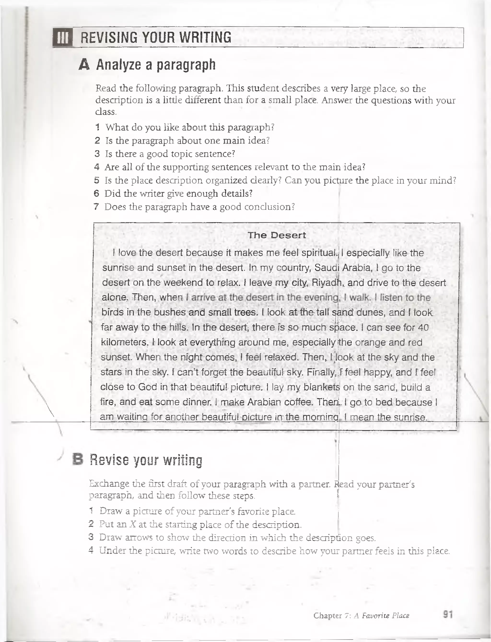 E l REVISING YOUR WRITING

A Analyze a paragraph
Read the following paragraph. This student describes a very large place, so the
description is a little different than for a small place. Answer the questions with your
dass.
1 What do you like about this paragraph?
2 Is the paragraph about one main idea?
3 Is there a good topic sentence?
4 Are all of the supporting sentences relevant to the main idea?
5 Is the place description organized clearly? Can you picture the place in your mind?
6 Did the writer give enough details?
7 Does the paragraph have a good condusion?
The Desert
I love the deserí because it rnakes me feel spiritual.| I especially like the
sunrise and sunset in the desert. In. my country, Saudi Arabía, l go to the
desert on the weekend to relax. f leayé my city, Riyadli,. and drive to the desert
alone, Then, when
bírds in the bushes and small trees. I iook. at the>tall p itó dunés, and f look
far away to the hílfev In the desert) there ís so much space. I can see for 40
kilometers. I;look at everything around me, especially ¡the orange and red
sunset. When the níghtcómés, I feéí relaxécf. Then> fjpok at the sky and the
sfars: íri the sky. f can’t forget the beautífuí sky. FFnallyrj feel happy, and f feel
cióse to God in that beautiful picture. I lay my bíankeís on íhe sand, buil.d a
tire, and eat some dínner. I;make Arabian cóffee. Thenl. I go to bed because I
am- waitíng for another beautiful -picture in the morning*. I mean the sunrise.. •
Revise your writing
Exchange the first draft of your paragraph with a partner. í ead your partner's
paragraph, and then follow these steps.
1 Draw a picture of your partner's favorite place.
2 Put an X at the starting place of the description.
3 Draw airows to show the direction in which the description goes.
4 Under the picture, write two words to describe how your partner feels in this place.
ace. j
tion.
h the descriptio
Chapter 7: A Favorite Place
 