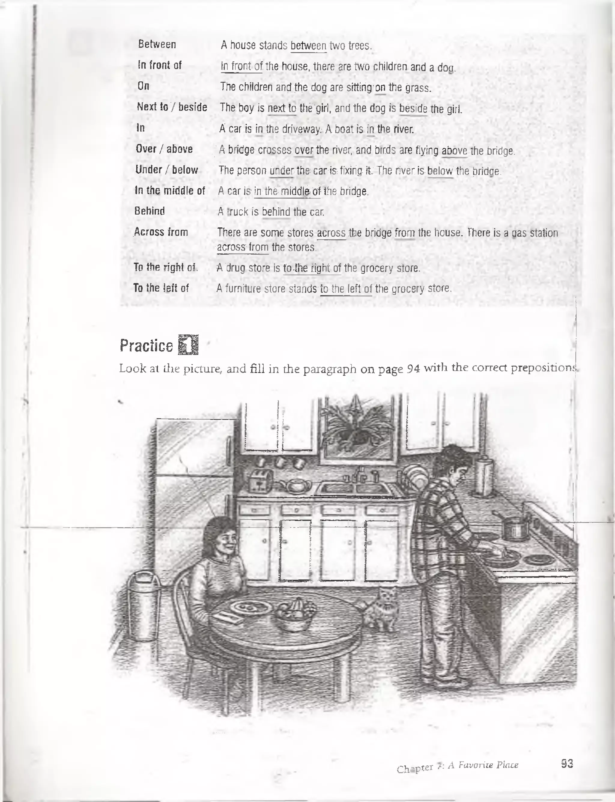 Between A house stands between tvyo trees.
In front of In front of the house, there are two children and a don.
On The children and:the dog are sittirig-on:the jjrass.
Next to '/ beside The boy is next to tlié'giri, and the dog' is 'béside the girl.
In A car is in the drivqway: A boat ¡s.in the river.
Over / above '| A ¿ridge crosses over, fre river, and brrcfs' are flying above íhe bridge..1
Under / below The person únder^fecár-isfixirig it-The fivér is beíow;tfelW c¡é:':‘ ' !
In the middle of A car isrin-thé-'midtife drífhe brídge. :
Behind .A -rack is behínd the car.
.Across from There are some stores across .the bridge from the house. There is a aas'statior.
, - across-from the stores. •
To ¡lie right o¡. A ’drug store is to-ifíc riglrt of the srocery síóre.
To the left of A furnituré store-stánds~to the left. of thegrocery store.
Practice O ■
Look at the picture, and fill in the paragraph on page 94 with the correct prepositioní
Cjj-pter « A Favorite Place 93
 