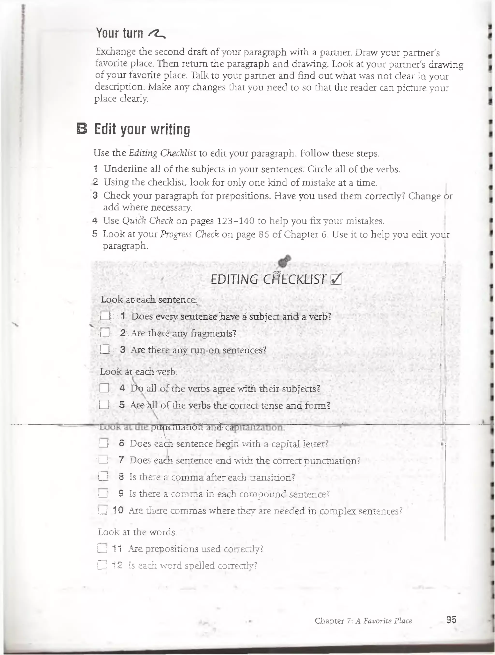 Your turn ^
Exchange the second draft of your paragraph with a partner. Draw your partner's
favorite place. Then retum the paragraph and drawing. Look at your partner's drawing
of your favorite place. Talk to your partner and find .out what was not dear in your
description. Make any changes that you need to so that the reader can picture your
place clearly.
B Edit your writing
Use the Editing Checklist to edit your paragraph. Follow these steps.
1 Underline all of the subjects in your sentences. Cirde all of the verbs.
2 Using the checklist look for only one kind of mistake at a time.
3 Check your paragraph for prepositions. Have you used them correctly? Change or
add where necessary.
4 Use Quitk Check on pages 123-140 to heip you fix your mistakes.
5 Look at your Progress Check on page 86 of Chapter 6. Use it to heip you edit your
paragraph.
E D IT IN G C f íE C K Ü S T ,/
Loplcat-eáchsentence^ .
y jf e I .Dóes'every sentenCehaVe á subject áiid a verb?
m_J:C 2j.Are theréany hragrrients?
D j 3 Are there.any r^ -o n sentences?
Loóle át each verb. ;
O 4 Do all o f the verbs agrée with their subjects?.
D 5 AreMi o f the verbs the correct tense,and form?
ptiYcruauóií fe á -o ' •*'■
L J 6 Does: éach sentence Begin with a capital letter?
'□ ' 7 Does each sentence end with the correct punctuation?
Q 8 Is there a comma after each transition?
■i í 9 Is there a comma in each compound sentence?
LJ 10 Are there commas where they are needed in complez sentences?
Look at the wórds. •
[ j 11 Are prepositions used correcdy?
□ 12 Is each word speiled corréctlv? '
Chapter 7: A Favorite Place 95
 