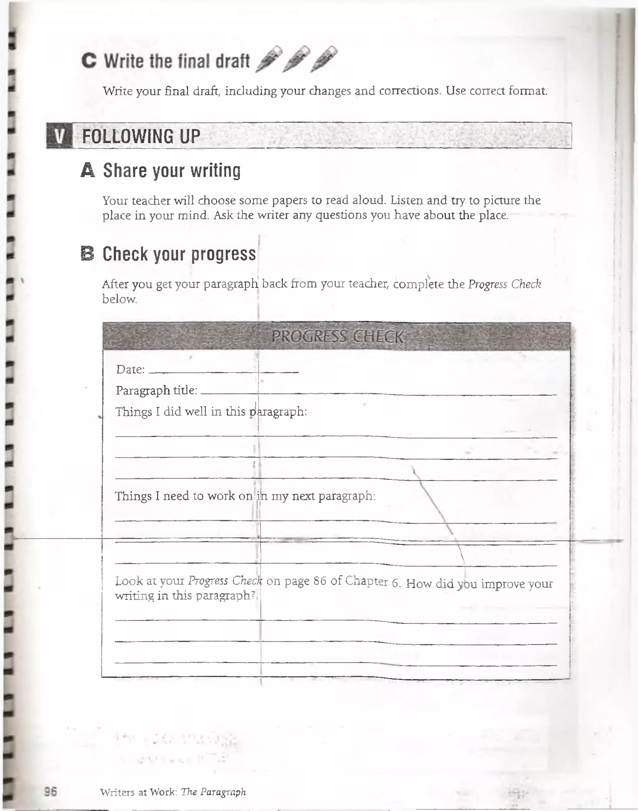 Write your final draft, induding your changes and corrections. Use corred form al
FOLLOWING UP
A Share your writing
Your teacher will choose some papers to read aloud. Listen and tiy to picture the
place in your mind. Ask the writer any questions you have about the place.—
B Check your progress
After you get your paragraph1back from your teacher, complete the Progress Check
below.
Date:
Paragraph title:-----------
Things I did well in this diragraph:
Things I need to work on/|n my next paragraph:
T
Look at your Progress Chech on page 86 of Chapter 6. How did ybu improve your
writing in this paragraph?!
Writers at Work: The Paragraph
 