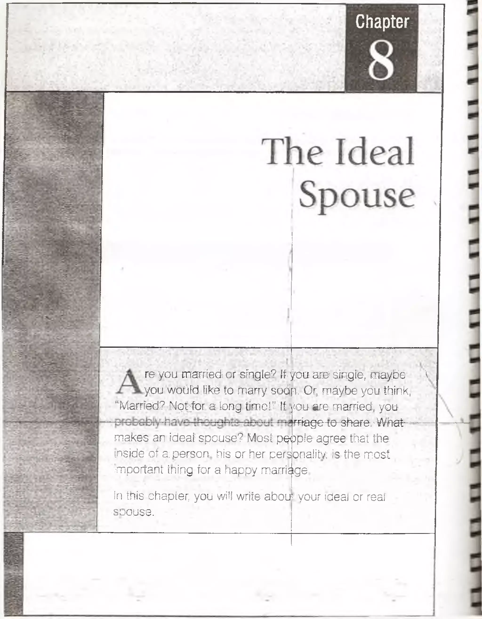 Chapter
re you married or single? if.fou are single, maybe A
you wóüíd pké ío marry sdépt Or, máybeyóu think,
“Married-? Hqtjor a lortg tímeiHf
makes an ídeaí spouse? Mosí pq»
tnside ofa,persort his or her pers
§S§ are married, you
fffagc- ;e-3tero: WKat
)p!e agree that the.
cnaüíY ;s the- mosí
important ¡ning fcr a happy marriage
ír; this chapter, you will wrííe abou
'íáLlíSí^' rf
.your ideal or reaf
 