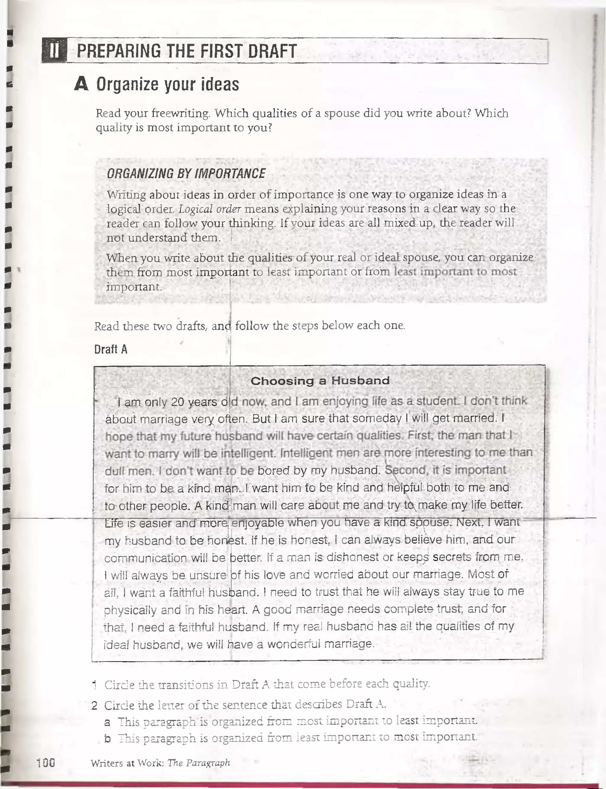 O PREPARING THE FIRST DRAFT
A Organize your ideas
Read your freewriting. Which qualities of a spouse did you write about? Which
quality is most important to you?
ORGANIZING BY IMPORTANCE
Wrítiríg about ideas iii order o f importance is one way tó?organize ideas in a 5
logical'order. Logical order means explaining your reasons in acléar waysothe
reader can folloy/.your thin-kíng. If your ideas: are. all mixedup, the xéader will; ,
not understand them. j V . ;
When you write aboüt the qualities'ofyour real or ideai spóuseítyoii ckrr organize;:
tHemfibm móst-iinppnarit tó léast importantórírófn ’r
important.
Read these two drafts, anq follow the steps below each one.
Draft A
m m m .
i am- oiily 20 years o
Choosing a Husbánd
ábout marriage very often."But I am surethat sómeday !'wiiI^et-hlam eci/'í
bóred by m y husband.
forhim to b e a kind m|nv.I-want him te be kind ana hapíüt b o tfrto /m é.an d ;|
:to",other; people. A kind^mán. vyill care ábqut mé.and try.Kmake' m yI¡fe better. •
T if e ís easier and^móréj enjoyadle when you nave a kind sppuse¿ Nexrr i warrr-
my husband to be horilest. If he is honest, ! can always believe him, and our
communication.wlll be'better. If a man is dishonest or keep^ secrets from m er
l will always be. un.sure* of his love and worried about our marriage;. Most of
.ail,' i want a fáiihíui husband. I need to trust that he wiíi always stay true to me
physicáíly and írt hís heart. A good marriage needs complete trust; and for
th at I need a faithful husband. If my real husband has ail the qualities oí my
fdeaí husband,. we will have a wónderfuL marriage.:
1 Cirde the transitions in Draft A that come before each quality. *
2 Cirde the letter of the sentence that describes Draft A.
a This paragraph'isorganized from most important to jeast important
b This paragraph is orgaiiized from ieast important to most important.1
100 Writers at Work: The ParaGraph
 
