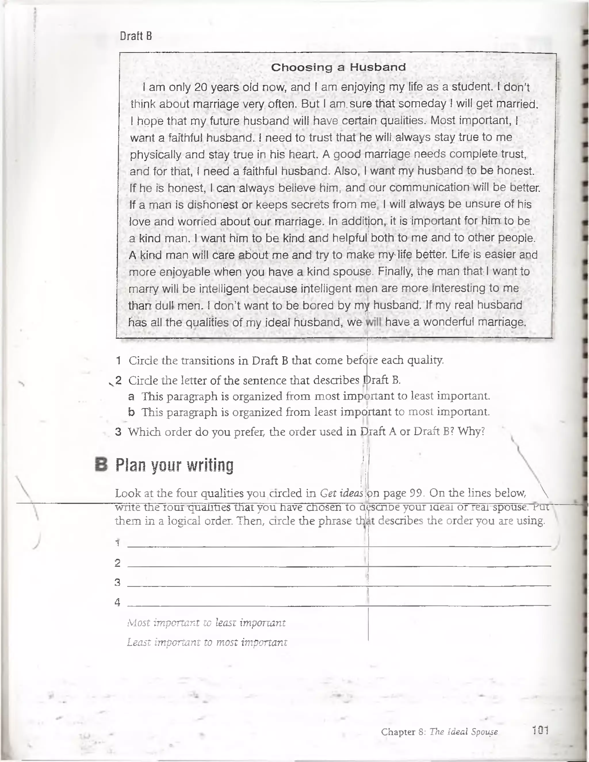 Draft B
C h o o s in g a H u sb an ci
I am only 20 years oíd now, and I am enjoying my life as a student. I do'n't
think about marriage very, often.. But I am;sure tfiat someday I will get married.
I hipp'e that my future husband will have certain qualities, Most important, I
want a faíthful husband. I need to trust that he will.aJways stay trúe to me
physically. and stay true in his heart. A good marriage needs complete trust,
and for that, I néed a faíthful husband. Also, I want my husband to be honest.
If he is honest, I can always believe hím, ancf our communícation will be better.
If a man is dishonest ór keéps secréts from me -1 wilf always be uñsuré of his
lóve and worriéd about our marriage. In additjon,. it is important for hím to be
a kind man. I want him to be kind and helpful'both to me and to other people.
A •kind man wiít óare;about me and try to m ake my-jife better. Life'is easier and
more enjoyable when you have a kind spouse. Finally, the man that;I want to
marry will be Intelligent because intelligent mén are more interesting to me
than dull men. 1don’t want to be bbred by my husband. If my real husband
has all the qualities of my ideal husband, w é have a wonderful marriage.
1 Cirde the transitions in Draft B that come before each quality.
k 2 Cirde the letter of the sentence that describes Draft B.
a This paragraph is organized from most important to least important.
b This paragraph is organized from least impdrtant to most important
3 Which order do you prefer, the order used in Draft A or Draft B? Why?
Plan your writing j¡||
Look at the four qualities you arded in Get ideas]pn page 99. On the lines below, 
write tne rour 'qualities tnat you nave cnosen to a<
them in a logical order. Then, arde the phrase th!<
1 _J
¡scnüe your íaeai or rearspouse. rut
it describes the order you are using.
2
3
4
Most important to least important
Least important to most important
Chapter 8: Tne Ideal Spouse_ 101
 