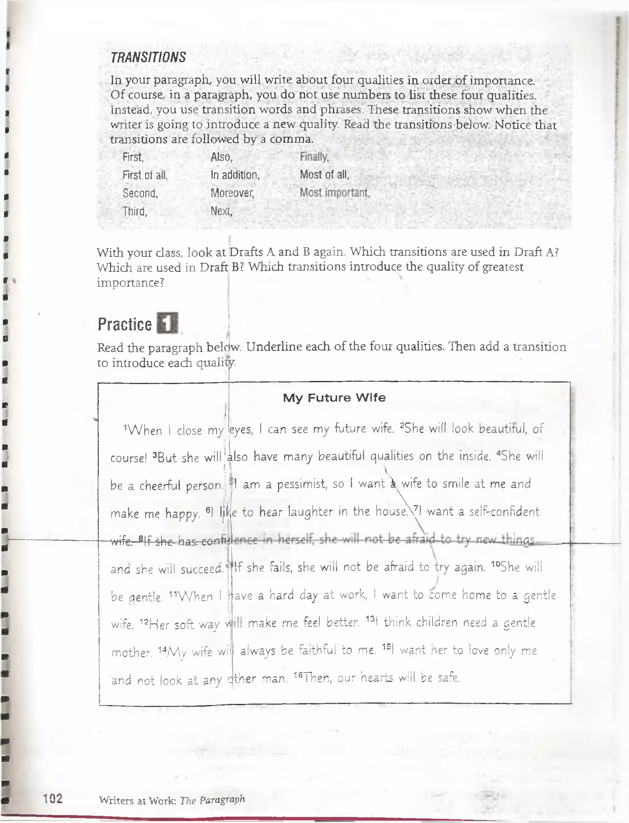 TRANSITIONS
Iñ your paragraph, you willwrite. about four.qualities in .óidér-óf importance. •;
Of course, in a paragraph, you donót use nmnbers to üst these four qualities. :
Iñsteád, yoú use transition words and pHrásesl:-TÍiese transitíoñs-snow wheii.the :"-;-
writer is góing to introduce a new quality. Read the transitions-b.elów.-Ñotice that'
transitions are followed by-á comma.
■First, Álsó,.; Vi -
First; oí áil, in additíbn> > M ost o f all,. '■ - v ^ -
;• Second, Moreover, ;
Third, ' V''''Ne^r 'yv :;.-;:; t Y
With your class, look at ÍDrafts A and B again. Which transitions are used in Draft A?
Which are used in Drafí B? Which transitions introduce the quality of greatest
importance?
Practice
Read the paragraph belc
to introduce each qualiíjy
w. Underline each of the four qualities. Then add a transition
1W h en I cióse my!
My Future Wife
eyes, I can see my future wife. 2She w ill look beautiful, o f
course! 3B ut she w ill'also have many beautiful qualities on the inside. 4She will
iV 
be a cheerful p e rs o n J rl am a pessimist, so I w a n tV w ife to smile at me and
j [|¡! • . •  •
make me happy. 6I-l¡t|e to h e arja ughte r in the houseVI w ant a self-confident
-wife. glf she^ a s^eoafe
If she fails, she w ill not be afraid to iry again. 10She wiil
I
ana she will succeea.i
be qentle. 11W h e n I fiave a hard day a t work, I w ant to come home to a geníie
wife. 12H er soft way vh
mother. 14/V y w ife will
and not look a t any <
make me feel better. 13l th ink children need a gentle
always.be faithful to me. 15i w ant her to love oniy me
cjther man. 16Then, our hearts w ill be safe.
102 Writers at Work: The Paragraph
 
