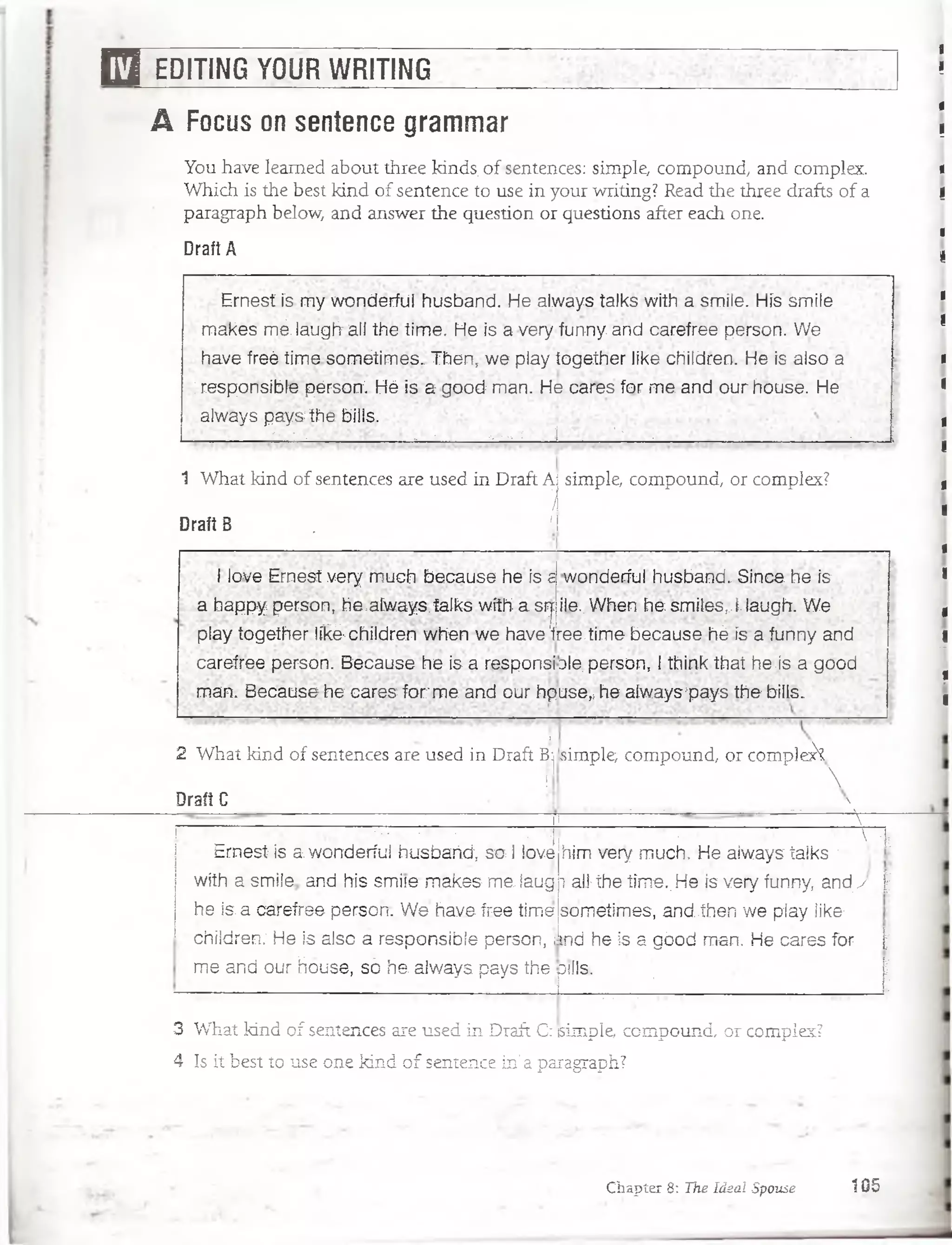 E 3 EDITING YOUR WRITING
S
A Focus on sentence grammar
You have leamed about three kinds. of sentences: simple, compound, and complex.
Which is the best kind of sentence to use in your writing? Read the three drafts of a
paragraph below, and answer the question or questions after each one.
Draít A
Em estís my wpnderfül husband. He always talks with a smile. His smile
makes m ¿ laugh all the time. He Is a very funny. and carefree person. We
have freé time sométimes. Then, we play together like children. He Is also a
;responsibíe pérsoní. Hé js a good: man. He cares for m e and our house. He
always pays the bilis.
V.- . - . , - ,-> : * J •• V • * -
1 What kind of sentences are used in Draft Ai simple, compound, or complex?
í
Draft B . ■ ■*
1love Ernest very much because he. ís a
a happy person, he.always. talks with a srj
play together I f e children when we have'1
carefree person. Because he.is a responsi
rnan. Because he cares fo r m e and oúr hp
wonderíui husband. Since. he is.
¡le.. When he smiles,,l;laugh. We
ree.time because. hé is a funny and
ole. person,. 1think that he js a good
use* he alwayspays the bilis.
i
2 What kind of sentences are used in Draft Bj
I
Draft C
simple, compound, or complejk

... :....-____ ___________ ___ :...... ......
'[|; ' ■rfWracs '  i
I 1 :■• ■. ■■v _' v.j
. Ernest. is awandedul'husbañdv s o i love
wíth- á smiíe-. and. his smile m ákes me, laug
. he ís.a carefree person. W e.havéfreé time
■ children.: He ís also a responsibíe person, ¡
me and, our House, só ha always pays the
. i r ' 1•,V, ;|
him; very much. He always talks 
raíl- the time;.. He is very ftinny, andy ; |
sometímes,. andíhen w e play iike
md he is a gbod man. He cares for |
DtílS. |
r ■ . : ■ '6
3 What kind of sentences are used in Draft C: (simple, compound, or compies?
4 Is it best to use one kind o f sentence in' a paragraph?
Chapter 8: The Ideal Spouse 105
 