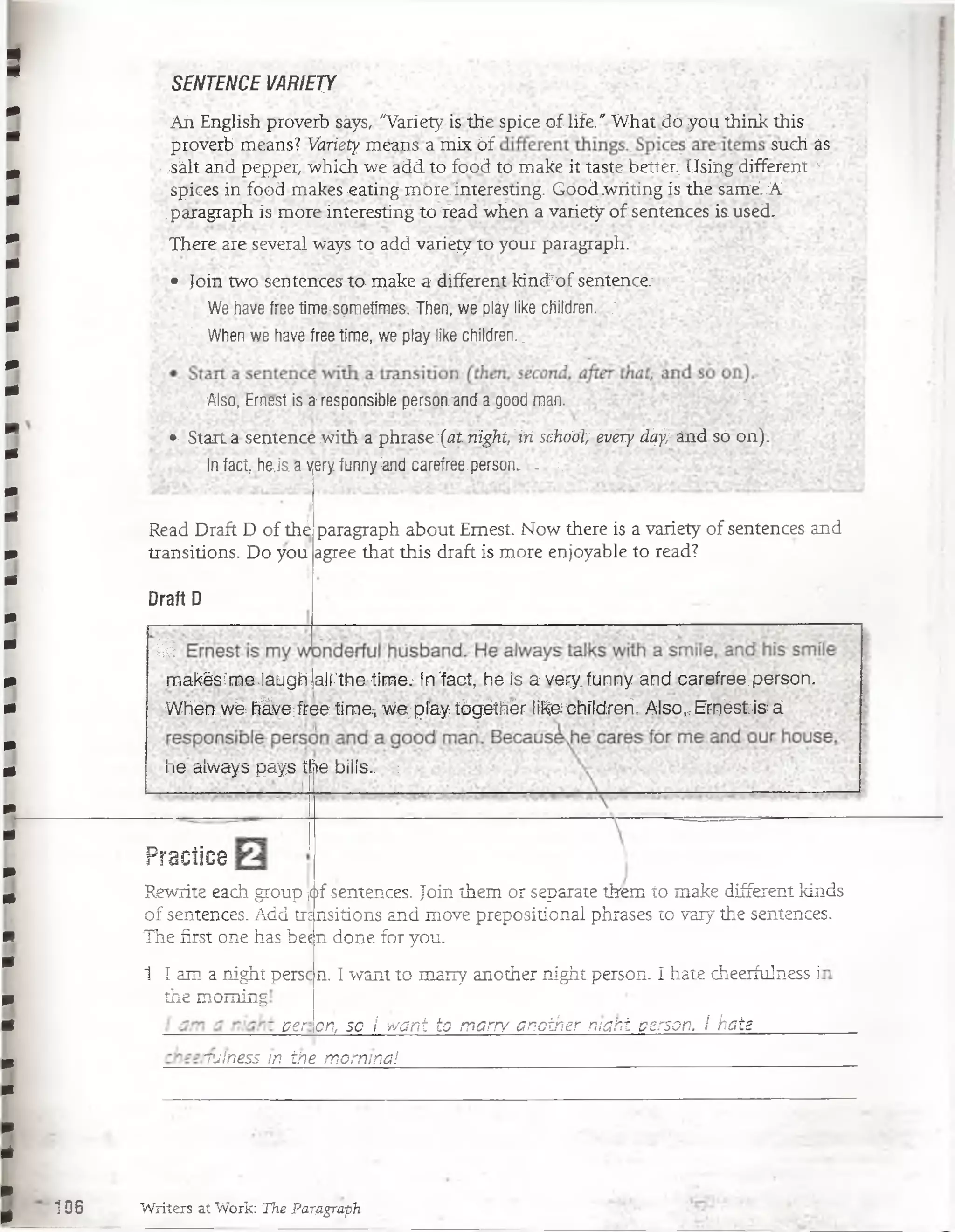 SENTENCE VARIETY
Aii English proverb sáys, "Variety is the spice of life." What do you think this
proverb means? Variety means á mix 6f such as
;M i and pepper, which we add. to food to make it taste better, Using:different :-
spices in food makes eating more.interesting. Good.writing ís the sanié-.A
¡paragraph is more interesting to Vead when a variety of sentences is.used.
There are several ways to add variegr to your paragraph. : .
• Join two sentences to make a different kincTof sentence.1;:
We have free time-sprnetimes. Then, we pláy like children,:
' When we have free timé, we pláy like children..
. Also, Ernest is a-responsibíe personanda'good man. ‘- Y ‘
i f Start a sentence with ap hrase;(¿21 hight,:iri schoót^évéry íí^^ánd só on).
. In fací, hej'aa yery. funny :and carefree-person. . t
Read Draft D of thé
transitions. Do you
Draft D
paragraph about Emest. Now there is a variety of sentences and
agree that this draft is more enjoyable to read?
0
makés:'me .laugh ¡airthe:time.- frr'fact, he is a very. funny. and carefree. person.
■Whén .wé: háve;free timei We;píay tógéthér like chíldréri. Also^ EméstJs á
he always pays the biNs.. :
Practica!
Rewrite each group ¡<
of sentences. Add tre
The first one has be^:
1 I am a night persc
the moming
¡of sentences. Join them or separate them t o make different kinds
.nsitions and move prepositional phrases to vary the sentences.
n done for you.
per
n. I want to many another night person. I hate cheerfulness i
on, so S want to marry another maht person. I hate
TJlness m the mornina!
106 Writers at Work: The Partigraph
 