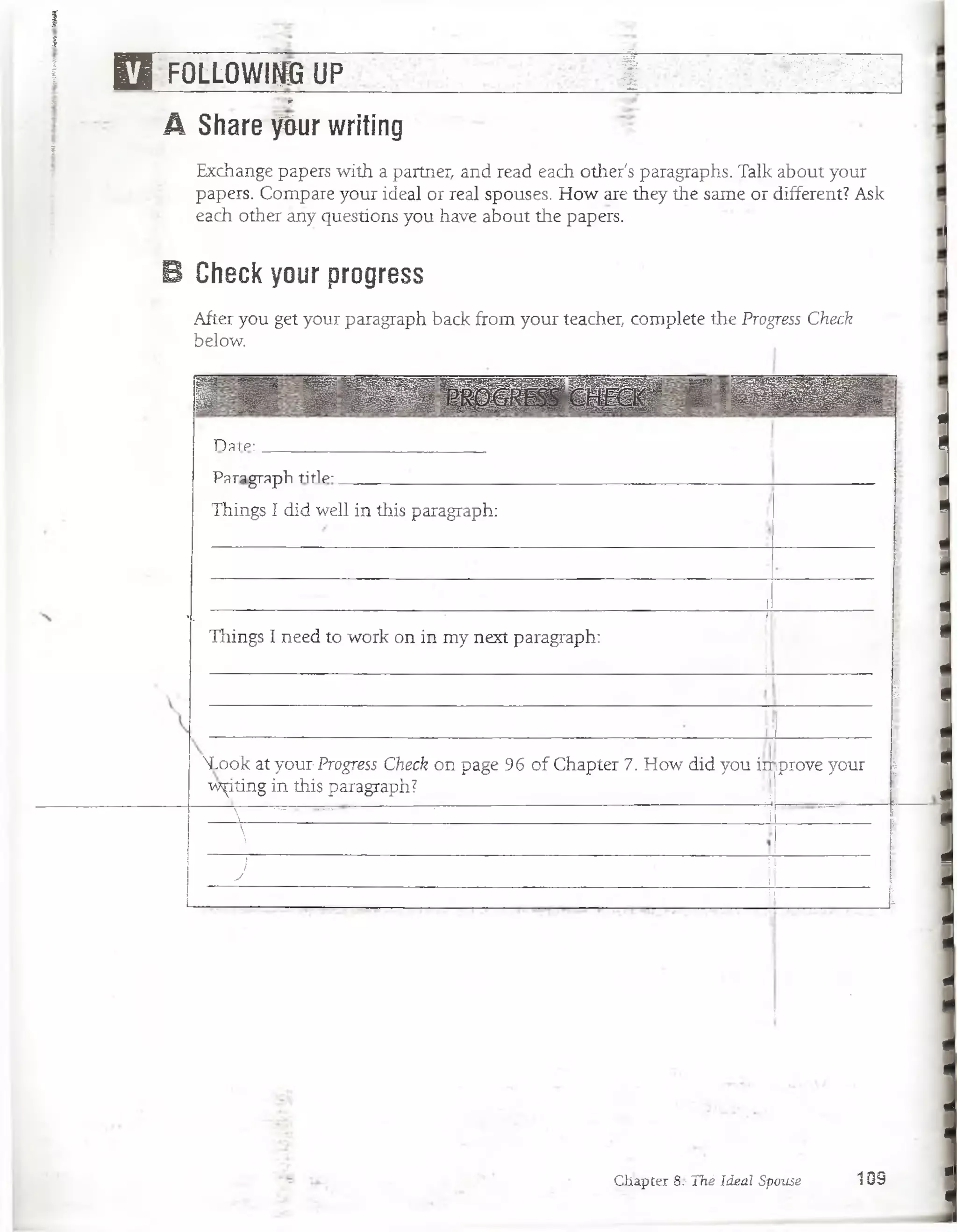 I ' • ■
i _____________________________________ ■
_
.• ■_________________
! H ~FOLLOWINfi U P ~ ~ I ^ ^
3 " w
A Share pur writing
%
Exchange papers with a partner, and read each other's paragraphs. Talk about your
papers. Compare your ideal or real spouses. How are they the same or different? Ask
each other áñy questions you have about the papers.
B Check your progress
After you get your paragraph back from your teacher, complete the Progress Check
below.
1 ■ ü M U S¡¡¡¡B IS ffiS ll ;/jSB H H Í
’
Date:
Paragraph tiflp-
Things I did well in this paragraph:
ii, ■■ ■ /
Things I need to work on in my next paragraph:
• i:
1
NLook at your;Progress Check on page 96 of Chapter 7. How did you in
writing in this paragraph?
iprove your |
 ----------- -------------------- 1
:
) 1
J i
i 1m
.
Ctiapter 8.- Thé Ideal Spouse 10S
 