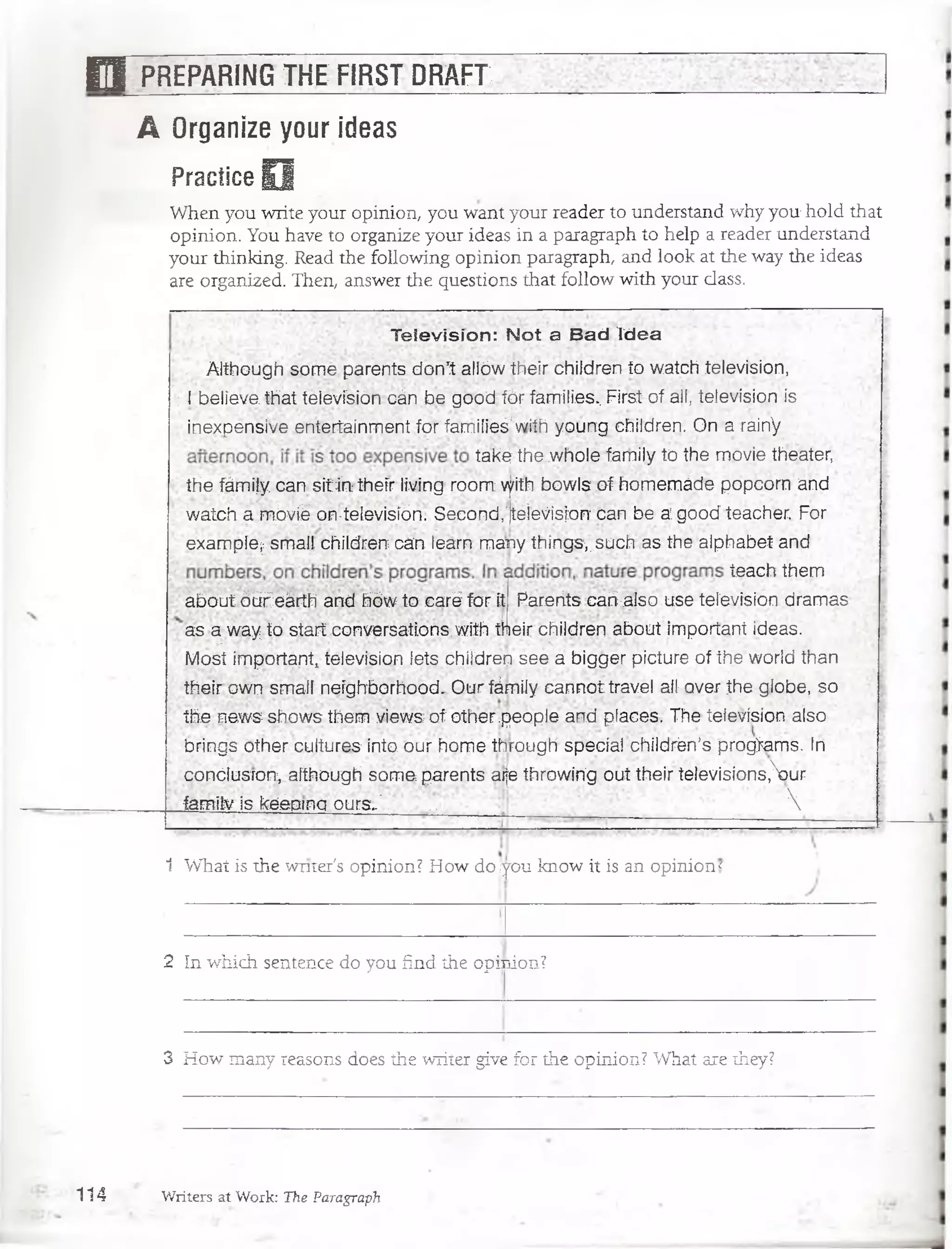 B T PREPARING THE:FIRST DRAFT
A Organize your ideas
Practice O
When you write your opinion, you want your reader to understand why you hold that
opinion. You have to organize your ideas in a paragraph to heip a reader understand
your thinking. Read the following opinion paragraph, and look at the way the ideas
are organized. Then, answer the questions that follow with your dass.
T e le v is ió n : N o t a B a d id e a
. Although some parents don’t aliów their children to watch televisión,
; I believe that televisión cán be good fór families.. First of ail, televisión is
:•inexpensive entertainmení for families.1with young children. On a rainV
take the whole family to the movie theater,
the fámijy can sitin: thefr living room vyith bowls of homemáde popcorn and
watch a mbvíéon-televisión. Seco nd,'jteievisjoft can be a: good teacher. For
example^ small children can learn many things; such as the alphabet and
teach them
about ó ü f eárth and hbw to caré for it Parerits cari also use televisión dramas
as a w ayto start conversations.with their children about important ideas.
Most important, televisión lets chiídren see a bigger picture of the world than
their own small neighbórhood. Our fárnHy cannot travel all over the gfobe, so
the news shows them views of other.people and places. The televisión also
brings other cultures into our home through special childrén’s prog*ams. In
condusrort, although som e parents aije throwirig oui their televisions,)ur
family is keéptnq ours.' .. . ' 
1 What is the wnter's opinion? How do ¡you know it is an opinion <
2 In which sentence do you find the opinion?
3 How many reasons does the writer give for the opinion? What are they?
1 1 4 Writers at Work: The Paragraph
 