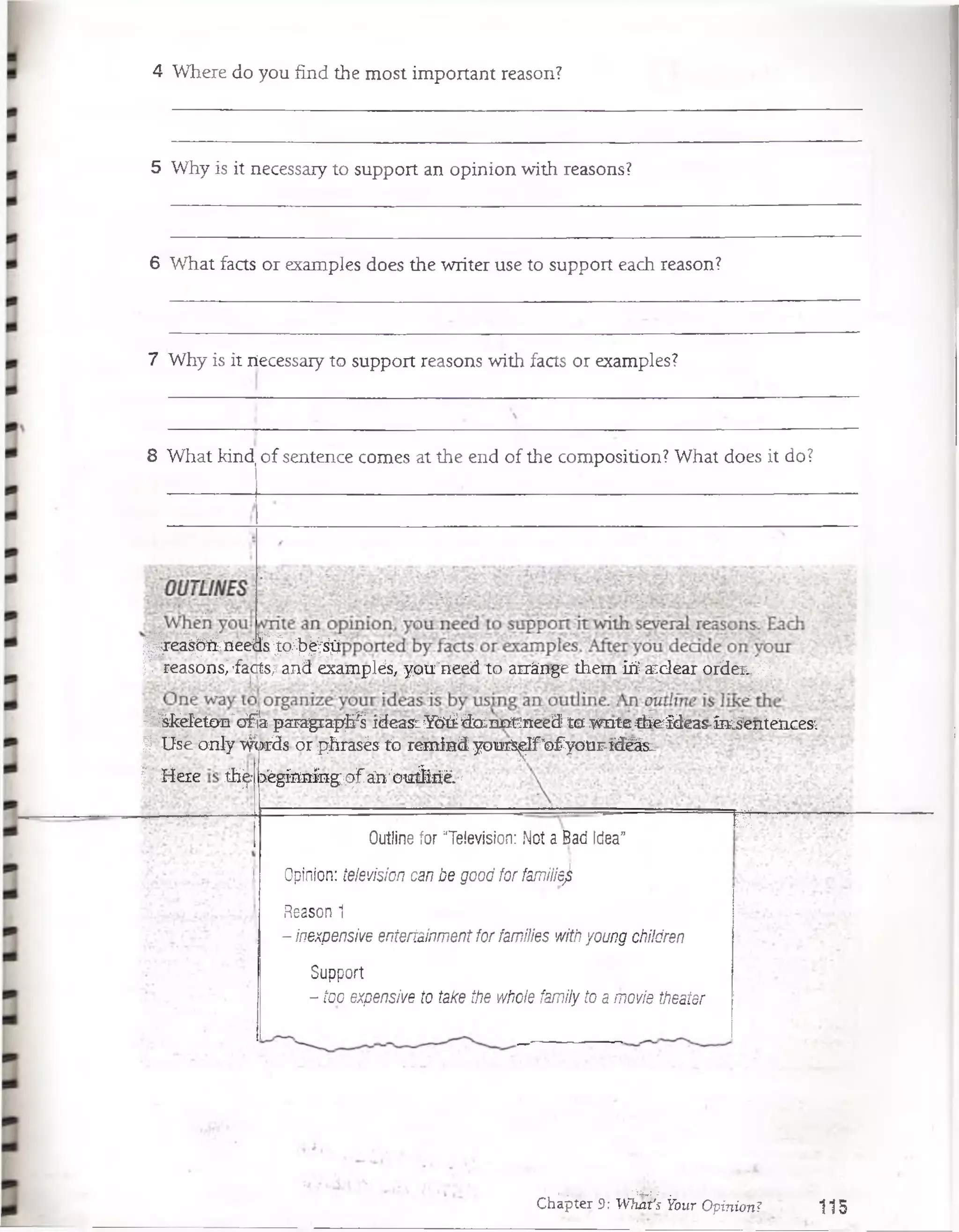 4 Where do you find the most important reason?
5 Why is it necessaiy to support an opinion with reasons?
6 What facts or examples does the writer use to support each reason?
7 Why is it ríecessary to support reasons with facts or examples?
8 What kind of sentence comes at the end of the composition? What doés it do?
| i| re a $ p § n e e fe | & !?:^ ^
|r. reasons,' facts; and examplés, you"need to arránge them iri aiclear order.,-Y
3^kefeton"of/a paragraptó ideaS:YOiidoJnorneed ta wnte cheideas-in^enteíices
I Use only v$>rds or phrasés to remind yourS^Ifro fyour-idéási
|' Heie th'^r:}égínníngqfán';outíirié.'(
Outline for “Televisión: Not a Bad Idea”
Opinión: televisión can be good for familiejk
Reason 1
- inexpensive enteriainmentfor families with young children
Support
- too expensive to take the whole family to a movie theater
I I
*• i-.-;.; . •.'í&r1; -'... .
Chapter 9: What's Y o u r Opinión?’; 1 15
 