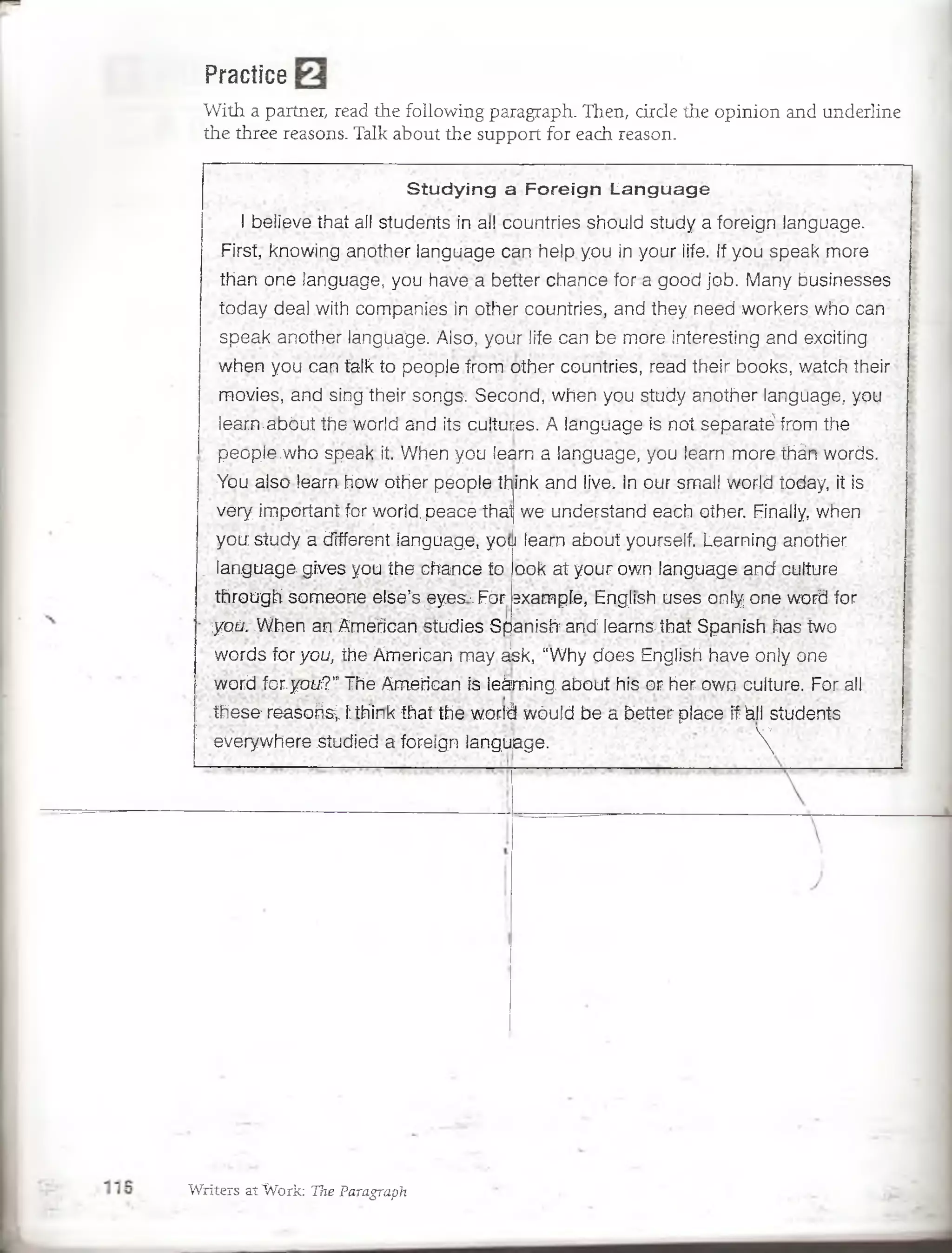 Practice
With a partner, read the following paragraph. Then, cirde the opinion and underline
the three reasons. Talk about the support for each reason.
S tu d y in g a F o re ig n L a n g u a g e
I believe that all students in all countries shouid study a foreign language.
First, knowing another language can heip you in your life. If you speak more
than one language, you have a better chance for a good job. Many businesses
today dea! with companies in,other countries, and they need workers who can
speak another language. Aiso, your life can be more interesting and excitíng
when you can talk to people from other countries, read their books, watch their
movies, and sing their songs. Second, when you study another language, you i
learn.abóut the world and its cultures. A language is not separatéfrom the
peopie .who speak it, When yóu leam a language, you leam more thán words.
You also learn how other peopie tí^ink and live. In our small world today, it is
very important for world. peace that we understand each other. Finally, when
you study a different language, yo^i learn about yourself. Learning another
ook at your own language and culture
3xampíe, English uses only one word for
anish:and:leams-that Spanish has two
iwords for y o u , the American may. aisk, “Why does English have only one
word for.y o u ? " The American is ieáming. about his or her own culture. For all
these1réasoñs;. 1think that the world wóuld be a better place if kll students
everywhere studied a foreign language. 
' language. gives you the.chance to
through someone else’s eyes•.For
;y o ü , .When an American studies Sp
Writers at Work: Tne ParagrapTi
 