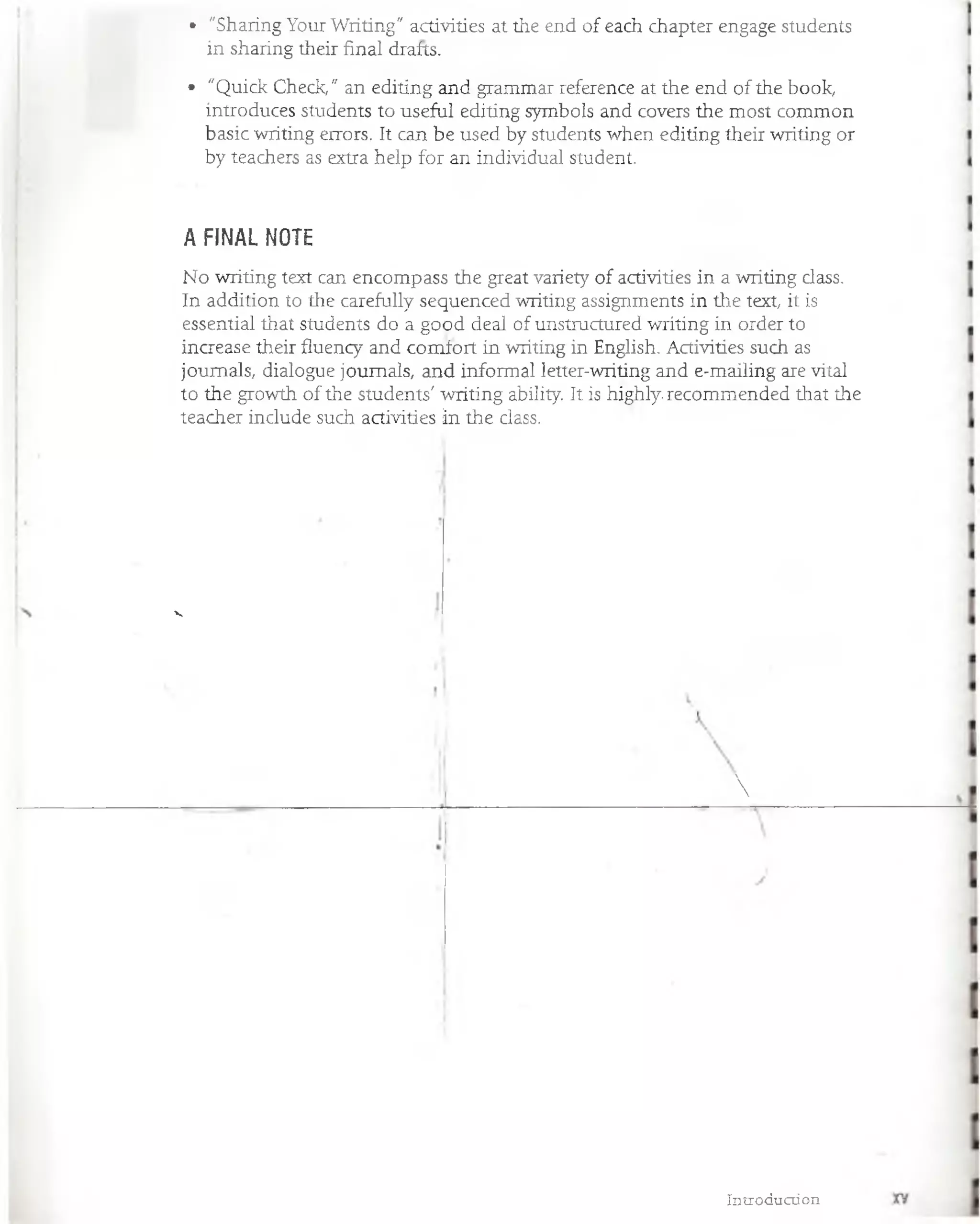 • "Sharing Your Writing" activities at the end of each chapter engage students
in sharing their final drafts.
• "Quick Check," an editing and grammar reference at the end of the book,
introduces students to useful editing symbols and covers the most common
basic writing errors. It can be used by students when editing their writing or
by teachers as extra heip for an individual student.
No writing text can encompass the great variety of activities in a writing dass.
In addition to the carefully sequenced writing assignments in the text, it is
essential that students do a good deal of unstructured writing in order to
increase their fluency and comfort in writing in English. Activities such as
joumals, dialogue joumals, and informal letter-writing and e-mailing are vital
to the growth of the students' writing ability. It is highly-recommended that the
teacher indude such activities in the dass.
A FINAL NOTE
V

Introduction
 
