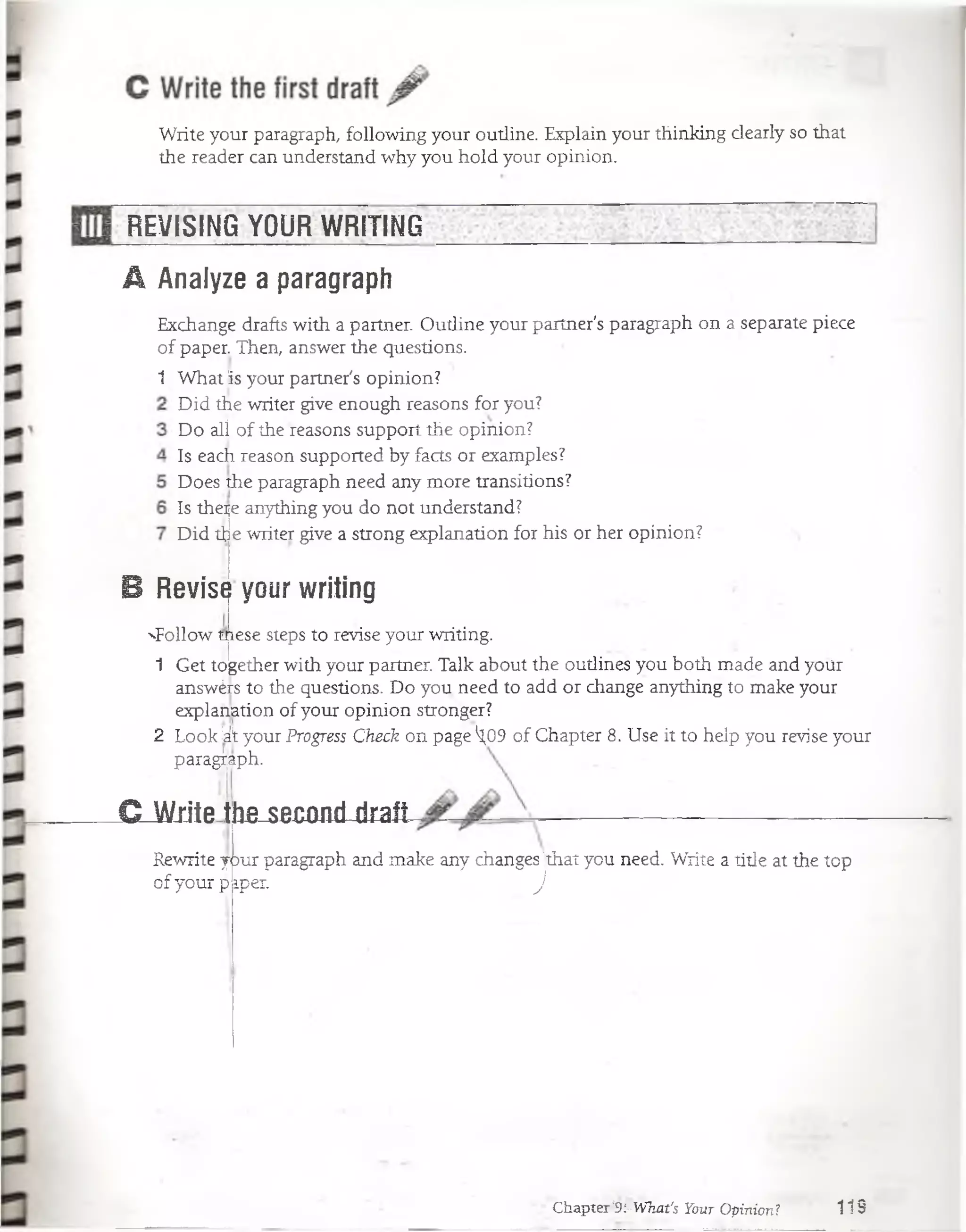 Write your paragraph, following your outline. Explain your thinking dearly so that
the reader can understand why you hold your opinion.
REVISING YOUR WRITING
A Analyze a paragraph
Exchange drafts with a partner. Outline your partner's paragraph on a sepárate piece
of paper. Then, answer the questions.
1 What is your partner's opinion?
Did the writer give enough reasons for you?
Do alí of the reasons support the opinion?
Is each reason supported by facts or examples?
Does the paragraph need any more transitions?
Is there anything you do not understand?
e writer give a strong explanation for his or her opinion?Did tt
B Revise your writing
^Follow mese steps to revise your writing.
1 Get together with your partner. Talk about the outlines you both made and yoür
answérs to the questions. Do you need to add or change anything to make your
explamtion of your opinion stronger?
2 Look kkyour Progress Check on page ^09 of Chapter 8. Use it to heip you revise your
para¿aph.
CJA/jJtethe secojiri-riralt
Rewrite your paragraph and make any changes 'that you need. Write a title at the top
of your p iper. J
Chapter‘9i'What's Your Opinión? 119
 