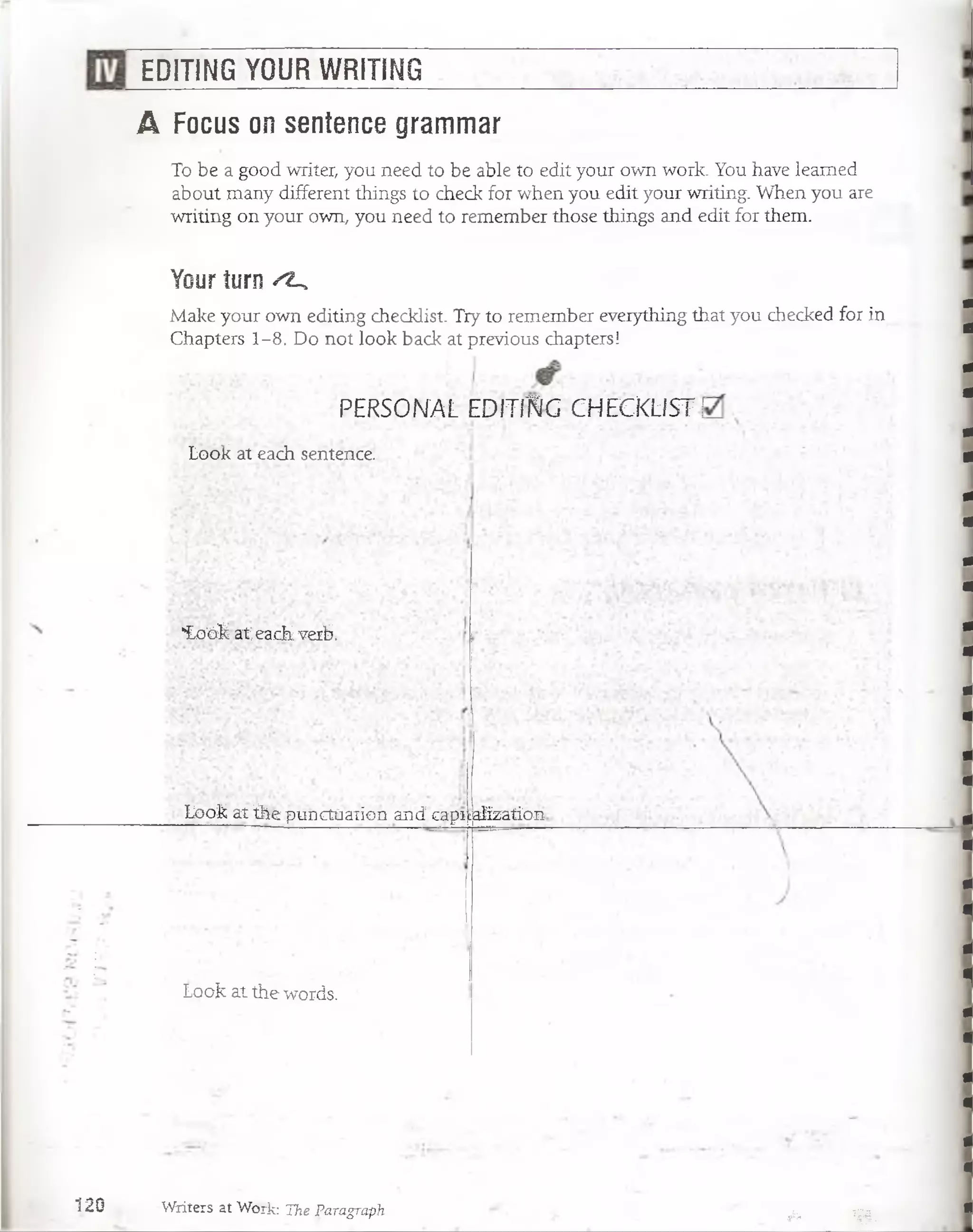 EDITING YOUR WRITING
A Focus on sentence grammar
To be a good writer, you need to be able to edit your own work. You have leamed
about many different things to check for when you edit your writing. When you are
writing on your own, you need to remember those things and edit for them.
Your turn ^
Make your own editing checklist. Try to remember everything that you checked for in
Chapters 1-8. Do not look back at previous chapters!
PERSONAL EDITI'KIG CHECKLIST 1
Look at each sentence.
"Loók at each verb.
Loók at Qie punctúaiion and capiializatio-n
Lóojk at.the words.
120 Writers at Work: The Paragraph ¡fa>- .Vájlj
 