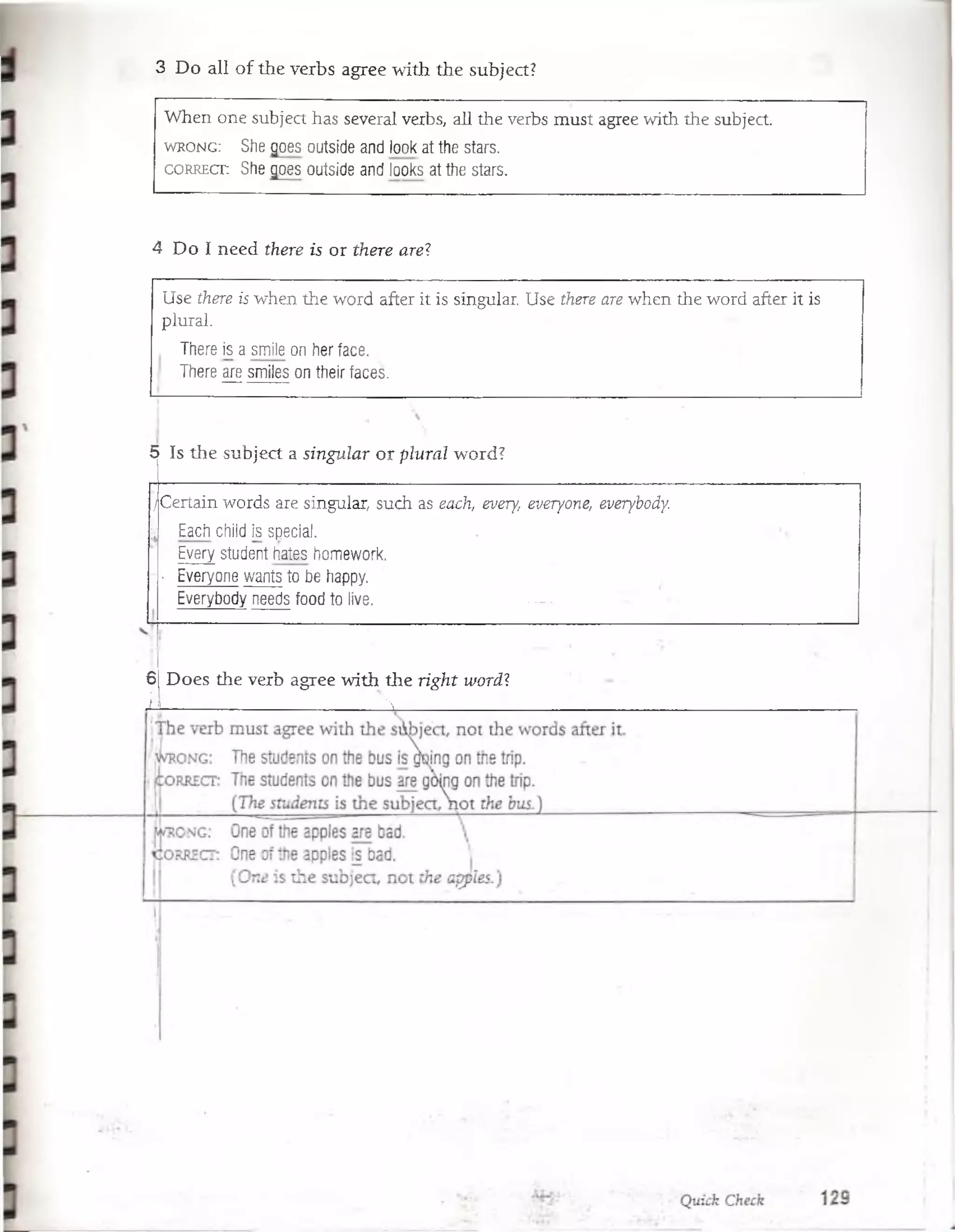 3 Do all of tlie verbs agree with the subject?
When one subject has several verbs, all the verbs must agree with the subject
w r o n g : She goes outside and look at the stars.
c o r r e c t : She goes outside and looks at the stars.
4 Do I need there is or there are?
Use there is when the word after it is singular. Use there are when the word after it is
plural.
There is a smile on her face.
There are smiles on their faces.
5 Is the subject a singular or plural word?
/Certain words are singular, such as each, every, everyone, everybody.
|i Each child is special.
Every student hates homework.
• Everyone wants to be happy.
Everybody needs food to live. —
é Does the verb agree with the right word?
A—_______________ ^ ______
 