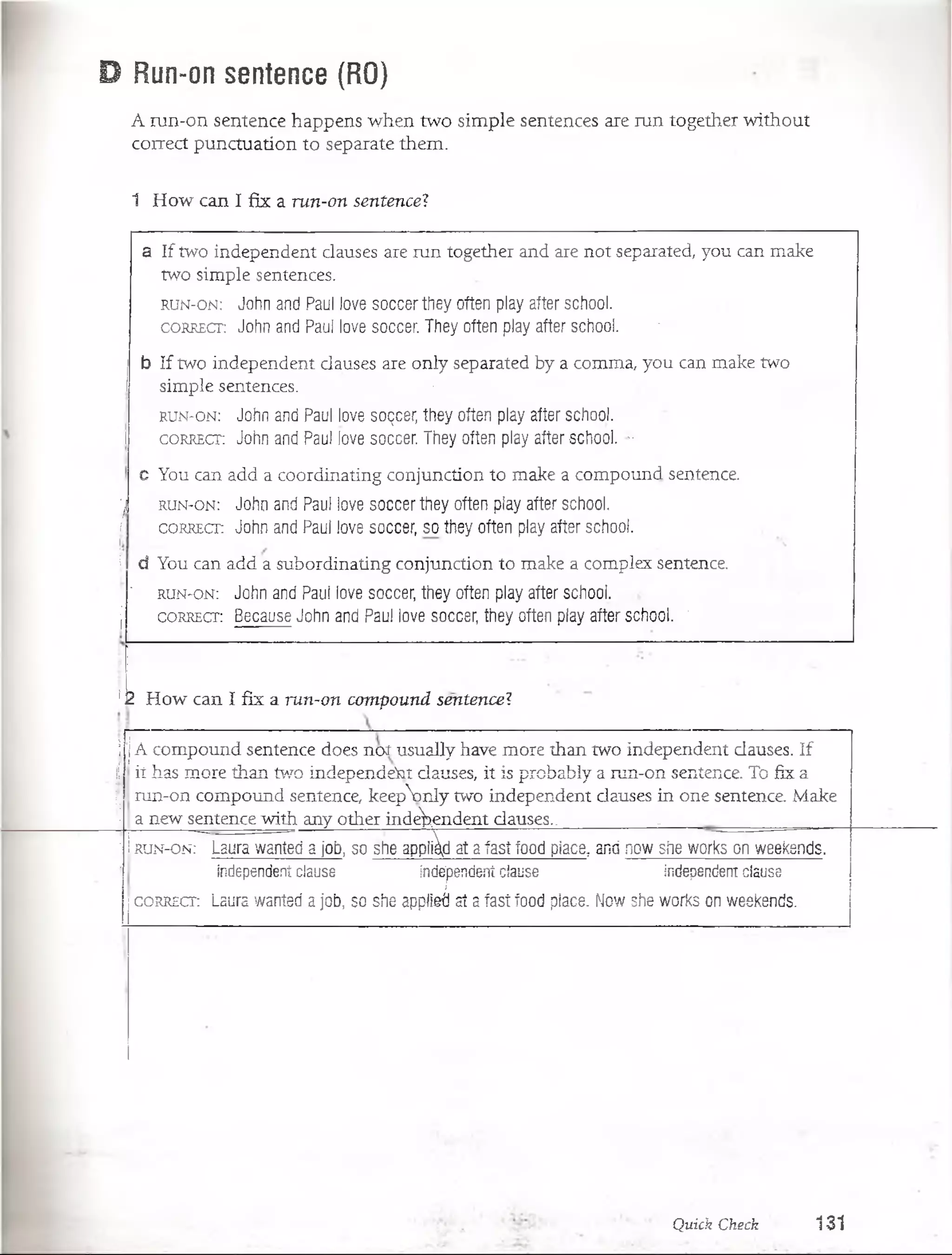 D Run-on sentence (RO)
A run-on sentence happens w hen tw o sim ple sentences are run together w ithout
correct puncíuation to sepárate them .
1 H ow can I fix a ru n -on sen ten ce?
a If two independent clauses are run íogeíher and are noí separated, you can make
two simple sentences.
r u n - o n : John and Paul love soccer they often play after school.
c o r r e c t : John and Paul love soccer. They often play after school. ......
j b If two independent clauses are only separated by a comma, you can make two
simple sentences. v •
r u n - o n : John and Paul love soQcer, they often play after school.
I c o r r e c t : John and Paul love soccer. They often play after school. ’■
c You can add a coordinating conjunction to make a compound sentence.
'j r u n - o n : John and Paul love soccer they often play after school.
j c o r r e c t : John and Paul love soccer, so they often play after school.
I d You can add a subordinating conjunction to make a complex sentence.
■1 r u n - o n : John and Paul love soccer, they often play after school.
j c o r r e c t : . Because John and Paul love soccer, they often play after school. "
!-2 H ow can I f ix a ru n -on com pou n d sen ten ce?
i :|A com pound seníence does n o í usually have more than two independent clauses. If
fí it has more than two independent clauses, it is probabiy a run-on sentence. To fix a
!j run-on compound sentence, keepVnly two independent clauses in one sentence. Make
‘I a new sentence with any other independent clauses... • , ..... . - ....
! I run-o n :~~Laura wanted a job, so she applid at a fast food place, and now she works on weekends.
1 Independent clause independent clause Independent clause
1correct: Laura wanted a job, so she applied ai a fast food place. Now she works on weekends.
Quick Check 1 3 1
 