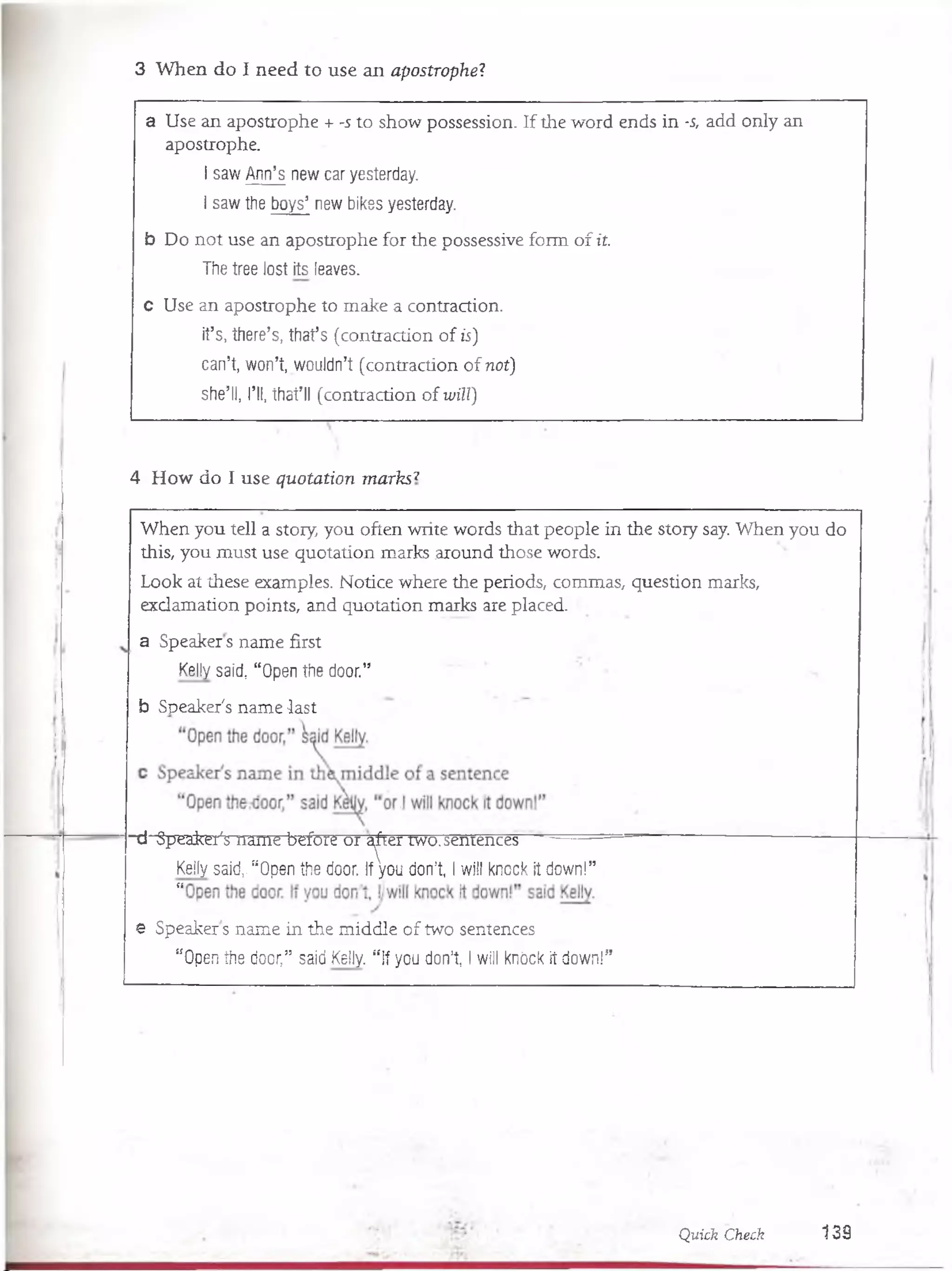 3 W hen do I need to use an apostrophe'?
a Use an apostrophe + -s to show possession. If the word ends in -s, add only an
apostrophe.
I saw Ann’s new car yesterday.
I saw the boys5new bikes yesterday.
b Do not use an apostrophe for the possessive form o f it.
The tree lost its leaves.
c Use an apostrophe to make a contraction.
it’s, there’s, thafs (contraction o f ís)
can’t, won’t, wouldn’t (contraction o f not)
she’ll, 1*11, thafll (contraction o fwül)
4 How do I use qu otation m arks7
When you tell a stoiy, you often write words that people in the story say. When you do
this, you must use quotation marks around those words.
Look at these examples. Notice where the periods, commas, question marks,
exclamation points, and quotation marks are placed.
a Speakers ñame first
Kelly said, “ Open the door.”
b Speaker's ñame -last
■d Speaker's ñame before or a^ier two.semencés -
Kelly said,. “ Open the door. If you don’t, I will knock It down!”
ti
e Speakers ñame in the middle of two sentences
“ Open the door,” said Kelly. “ If you don’t, I will knóck it down!”
Quick Check 1 3 9
 