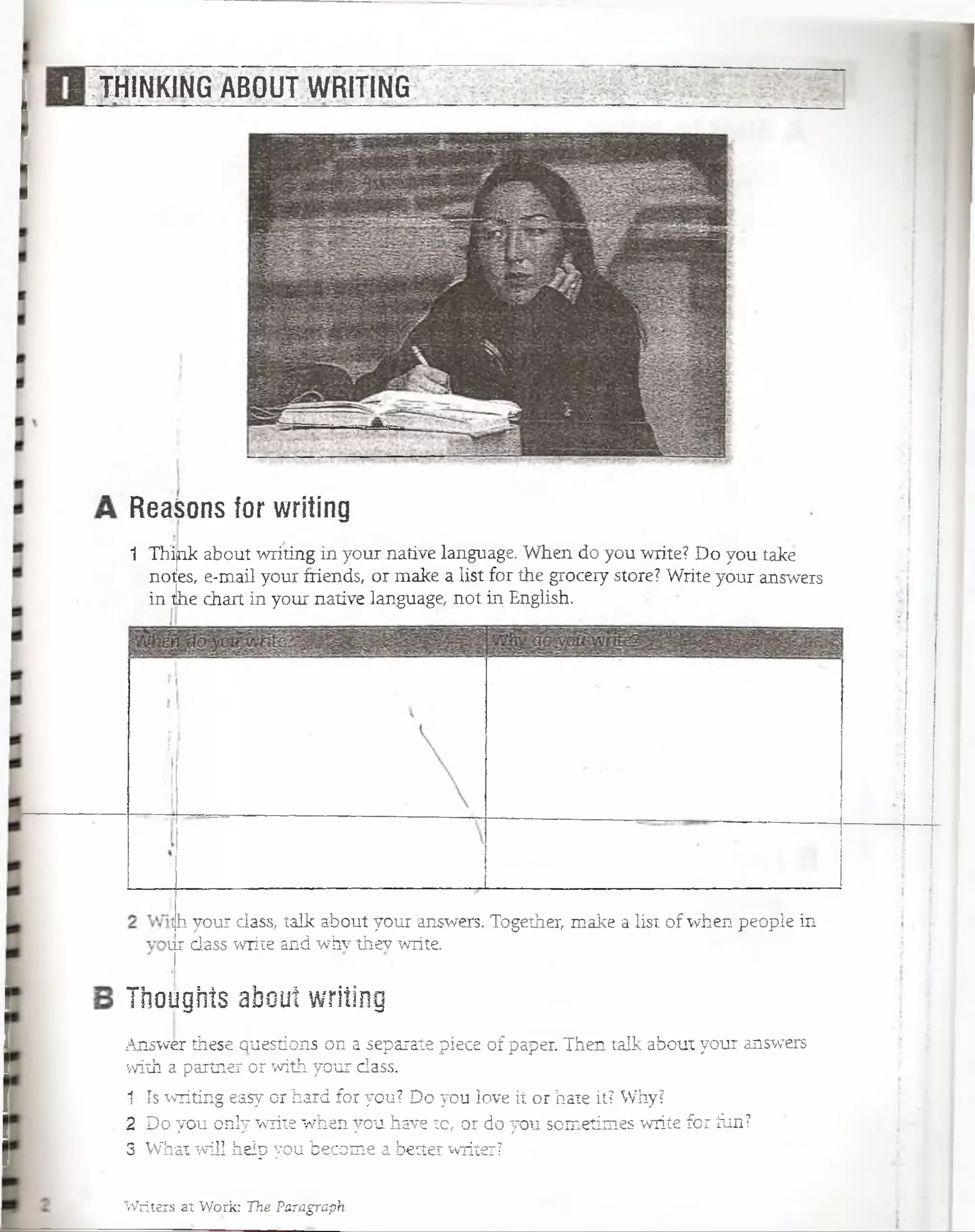 THINKING ABOUT WRITING
Writers at Work: The Paragraph
ReaSons for writing
1 Th'ipk about writing in your native language. When do you write? Do you take
notes, e-mail your friends, or make a list for the grocery store? Write your answers
in tlhe chart in your native language, not in English.
th your dass, talk about your answers. Together, make a list of when people in
tir dass write and whv thev write.
Thoiigíiís abouí writing
Answer these questions on a sepaiate piece of paper. Then talk about your answers
with a partner or with your dass..
1 Is writing easy or hard for you? Do you love it or hate it? Why?
2 Do you ónly write when you have to, pr do you sometimes wriíe for ílin?
3 What will heip you become a better writer?
 