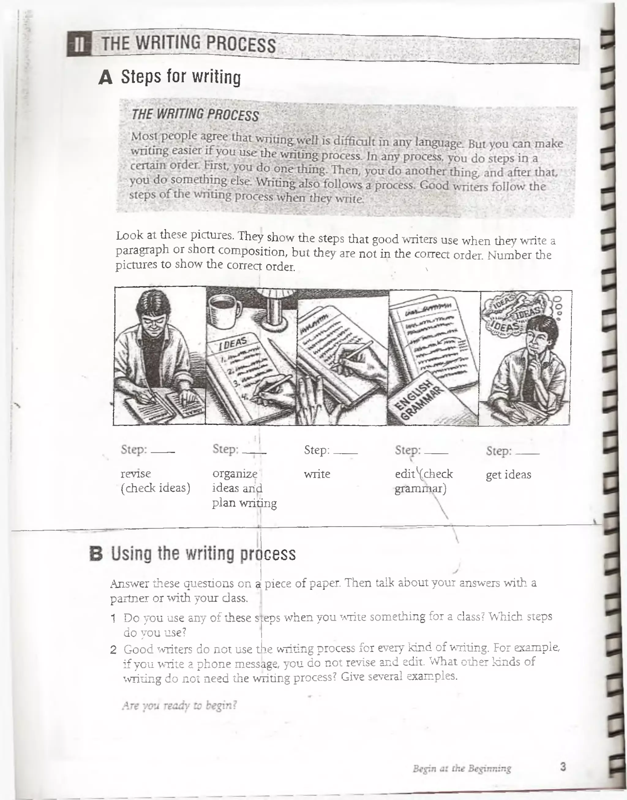 revise organize]
(check ideas) ideas aiíd
plan writing
Step:.
write
C8SS
edit^check get ideas
grammar)
Answer these questions on a piece of paper. Then talk about your answers with a
partner or with your dass.
1 Do you use any of these s;:eps when you write something for a dass? Which steps
do you use?
2 Good writers do not use tie writing process for eveiy tánd of writing. For example,
if you write a phone message, you do not revise and edit. What other kinds of
writing do not need the writing process? Give several examples.
A Steps for writing
Look at these pictures. They show the steps that good writers use when they write a
paragraph or short composition, but they are not in the correct order. Number the
pictures to show the correct order. 1
 