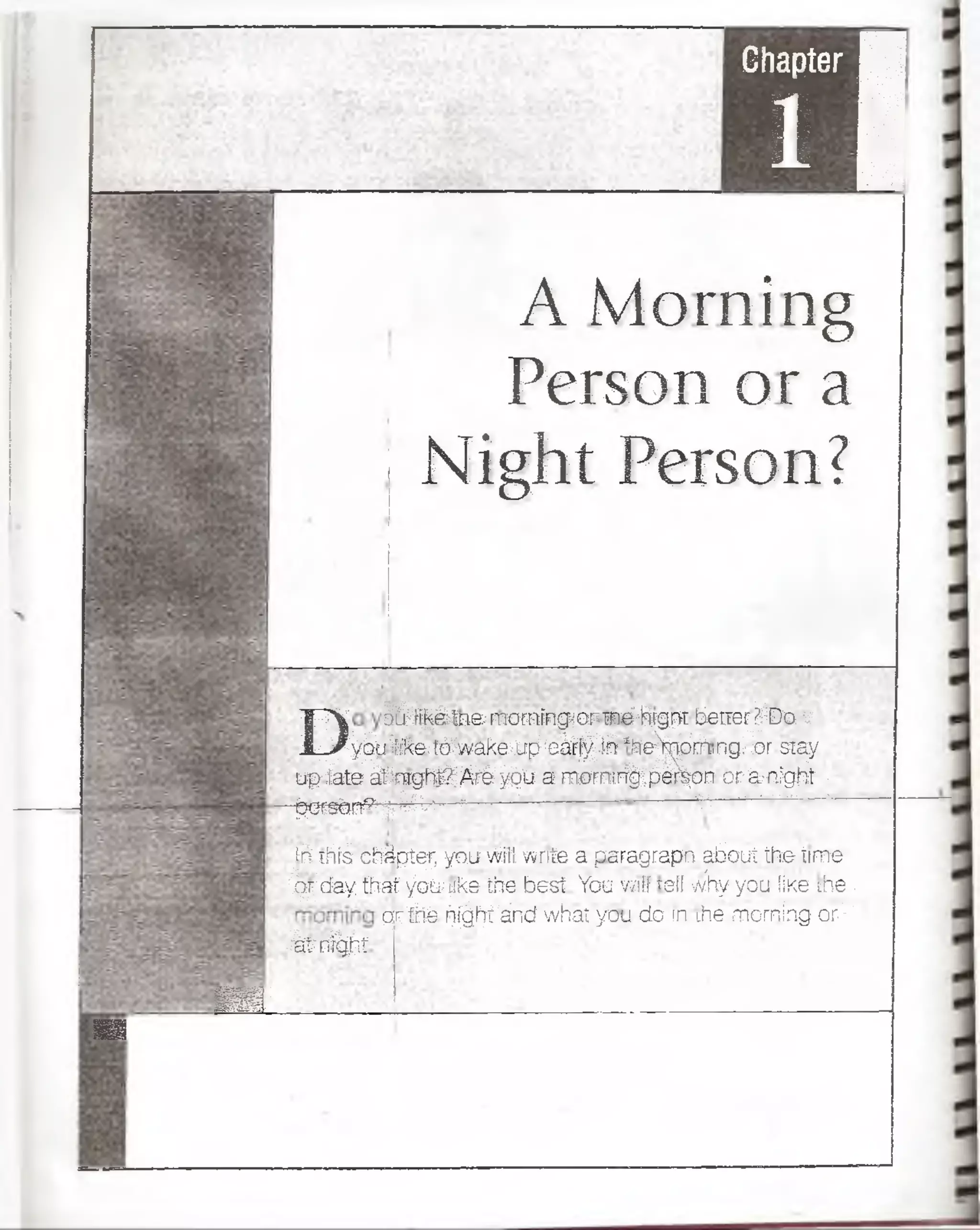 Chapter H
i |
A Morning
Person or a
Night Person?
■ ¡L
ü
D B i ^ á í n a narninghop; r e ' jhigpí bettes í EJo v
PP^uífik&tó^vvak&tfpíeáyfc Ifte^oVi,ngMr"sTay
up-fafeáfnfgsB^iífe^b a m0mrff)deT|oB orWtífgfl :
•^erstm^7¡'VV'' -- 1 ■>'- T .................:
iri if e - c b á p íe i; you >M torito a p aragrap n jfe a fe th e tim e
Opicíay tíia i v il» ik a % e b e s í You vmlf telí why you &Ke the ■
g r ^ fe if|||íáncf w haí y a u d o n ihe m orniag or||
■SrnSfit
 