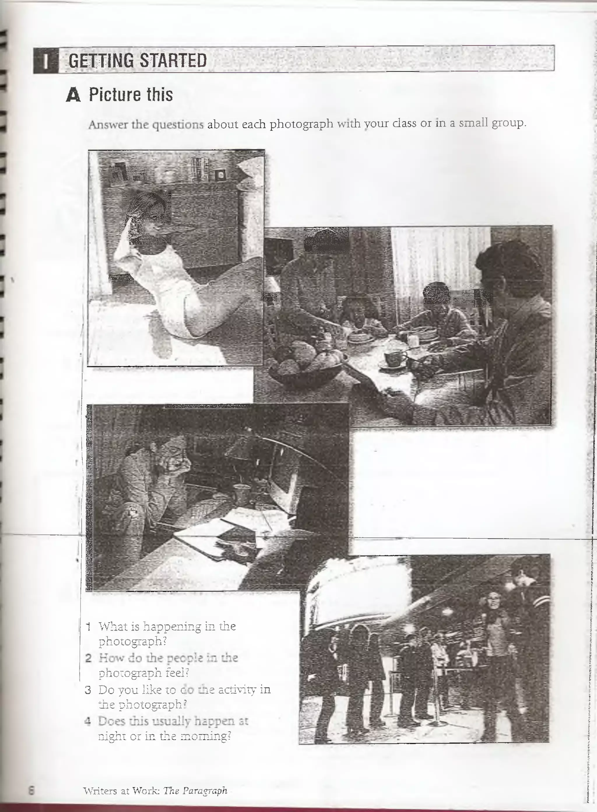 GETTING STARTED
A Picture this
a b o u t e a c h p h o t o g r a p h w ith H s jflp $ § ? ¡c > ;r» in a s m a l l g r o u p .
w m
mF W
' 'm ísm
■
i »
V—
SÉ S . r S
1 What ís happening in the
photograph?
photograph feel?
3 Do you like to c 11íe activity in
the photograph’
night or in the rcoming?
Writers at Work: The Paragraph
 