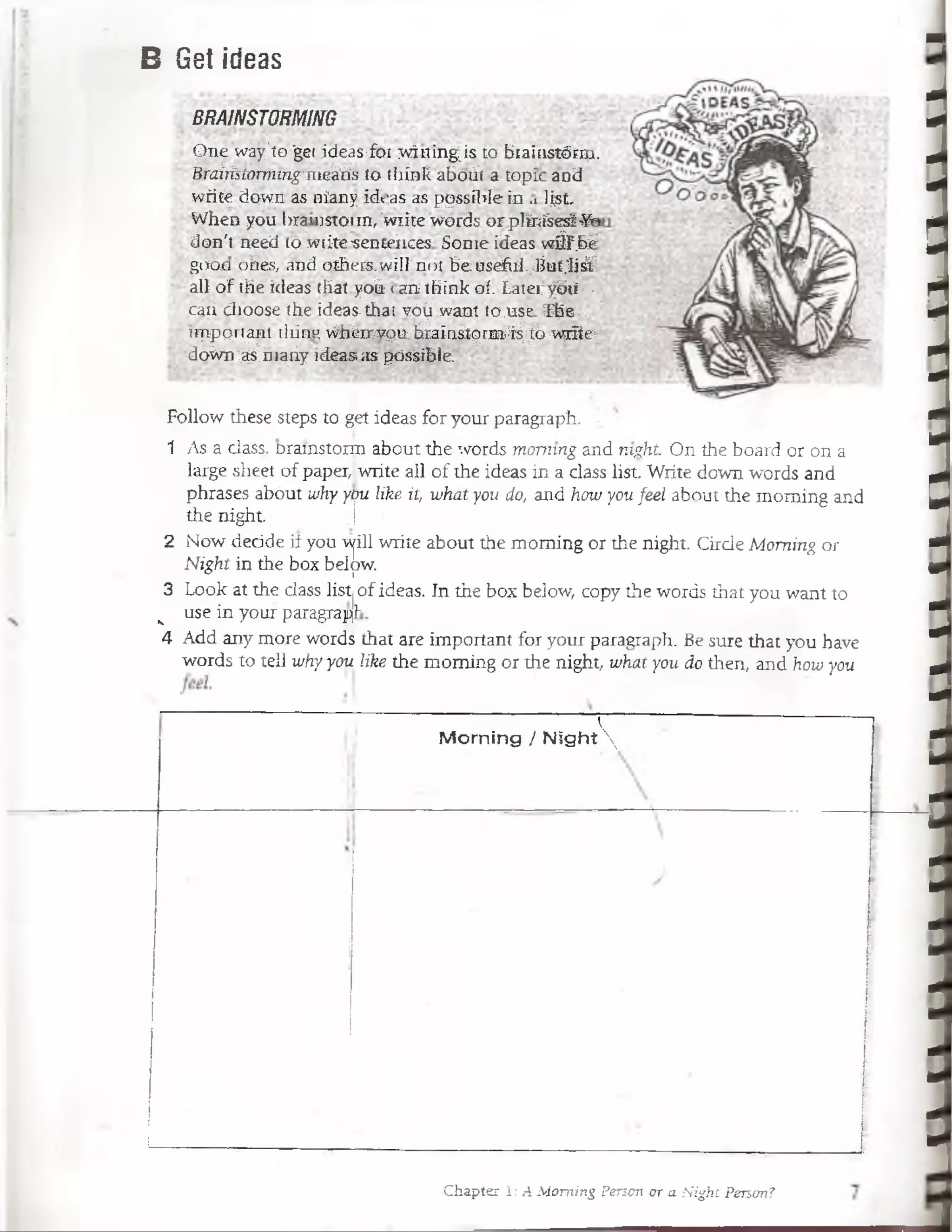 BRAINSTORMING
piié wiy'to 'gei jde.is-foi svlHin¿is to biaiiistórm.
H ra irisíom m g 'nicihs to tliínk abóiíla topic and
wrifc; dówn as niany icli-as as pqssü»!e-in .. list.
VVhea yóu l>ra>i)stoiin,'w!.ite werd.s orplinísesV-Yo
.don'i rtéed (ó w¡ite-senU'íices'Sonic ideas vviil'.bé
gcióo otes, and otbers.wii! ni)¡ Beusef.d..Ojuí.'lisV.
a!l o í ihe nicas that yoü l an ihink oí. Laioi;ybii ■
raiidioose the ideas.thal vóü want to.usr The.,
nippp.rtaní iitini! viteM p itfeaín ágrm i^ b wrñc:;
idoWn§§§riiariy ¡deas ;¡s pósSiblc.' •
Follow these steps to get ideas for your paragraph. .
ipifedasswramstptan a b ü t the .♦■taftis rrwmmg and m#& On'ÉJe boífti or on a
large sheet of paper, write all of the ideas in á dass list. Write down words and
phrases abóut why ypu like it, what you do, and how you feel about the moming and
the night.
2 Now dedde if you will write about the moming or the night. Cirde Moming or
Night in the box below.
3 Lqok at th%fdáH¡ listl
__ use in ydur paragrapl'
4 Add any more words that are important for your paragraph. Be sure that you havé
words to tdl why yoü like the moming or the night, what you do then, and how you
of ii^Síífe, the b|| b|if»8 «opy#e wcastó ítist'you want to
M om ing / N ig h t
B Get ideas
Chapter 1: A Moming Person or a Night Person?
-
1111MTT111ITIIIII1111I!1"II1I1I1II1
 