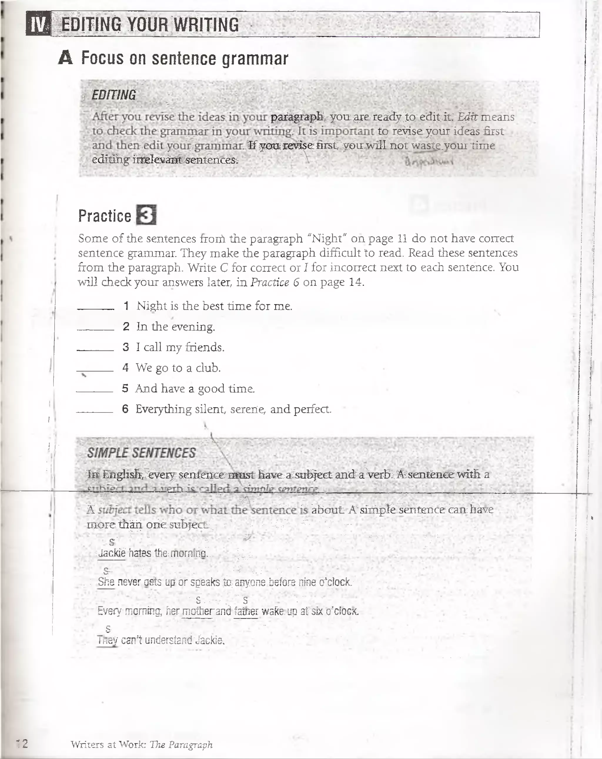 B S IéBit ín o y o u r ;wfsiting
A Focus on sentence grammar
EDITING
parigfapb^yoiL^e-reááyió;edi¿it: ^¿rmeáns
ta f^se^o^'ideas first
If you reviseBrsCyoiriwiH.not waste.vourtime
;ed|tihgi^eleváníTsenteiícésv
i
i r
H
Practice
Som e o f the sentences íroiñ the paragraph "Night" on page 11 do not have.correct
sentence grammar. They make the paragraph difficult to read. Read these sentences
from the paragraph. Write C for correct or I fox incorrect next to each sentence. You
will check your answers later, in Practice 6 on page 14.
1 Night is the best tim e for me.
2 In the evening.
3 I cali my friends. .
4 We go to a club.
5 And have a good time.
6 Everything silent, serene, and perfect.
¡j¡| S ig lisfci^ e ry seaten cem sst haveaJsuhject and a Verbl.A senténcé with a
. R ................... I , . m „ , * ........................
A abou t A'sim ple sentence Can háve -
m o r e th ^ o i^ su b jecL . - ,■" k ’V £?»!■ ...i ■. -: : Tr0^
s >~ | ^ | -y g g p § £ %
; :Jad ^ -halss.the: morninG.. '¿ ¿ .
'Sr- y^' • - '■ •- ' ' •í/'v. ;' ■■■. ■; i
: .She neveraeís ü(j or speaks0 anyone befara nine o*ctócfc.v
-'••■'.s'/.-v. "s "5.: '
Everjfmoming, ñer mptherand faíner wake,up afsix o'clóesc
t . ~ "
, Thiey canl undersiand'Jácki& ' *'
¡ ¡'
i i
12 Writers ai Work: The Paragraph
 