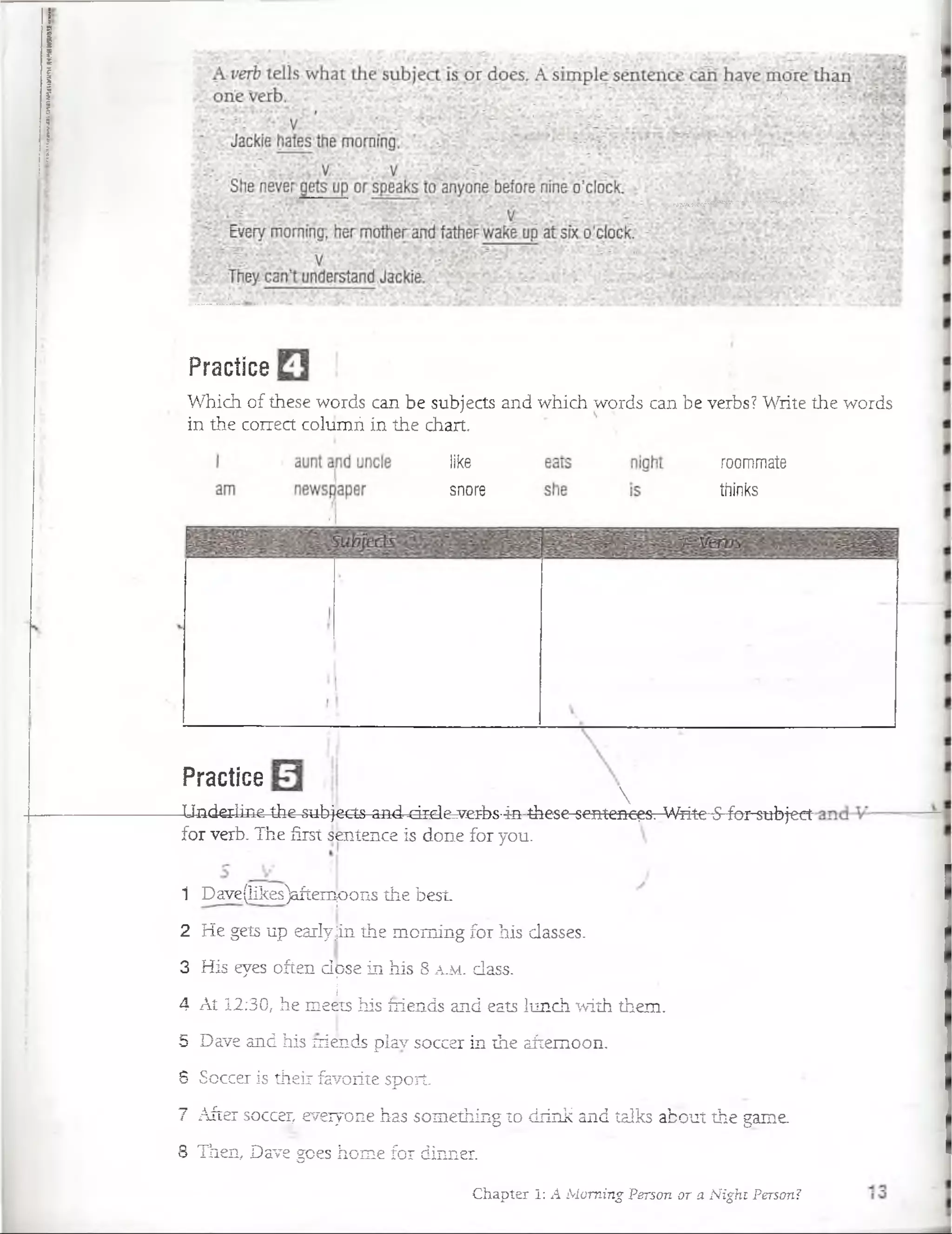 Practice
Which of these words can be subjects and which words can be verbs? Write the words
in the correct columñ in the chart.
like
snore
roommate
thinks
Practice

Underiine the subjects and -drcle-rj/g-rbs■i-n these-sentcncc3. Wiite-5-fbr-subj-ect
for verb. The first sentence is done for you.
1 Dave(Iikes)aftern¡oons the best.
2 He gets up earlyjin the moming for his classes.
3 His eyes often dose in his 8 a .m . dass.
|
4 At 12:30, he meéts his íriends and eats lunch with them.
5 Dave and his íriends play soccer in the aítemoon.
6 Soccer is their favorite sport.
7 After soccer, eveiyone has something to diink and talks about the game.
8 Then, Dave goes home for dinner.
Chapter I: A Moming Person or a Night Person?
 