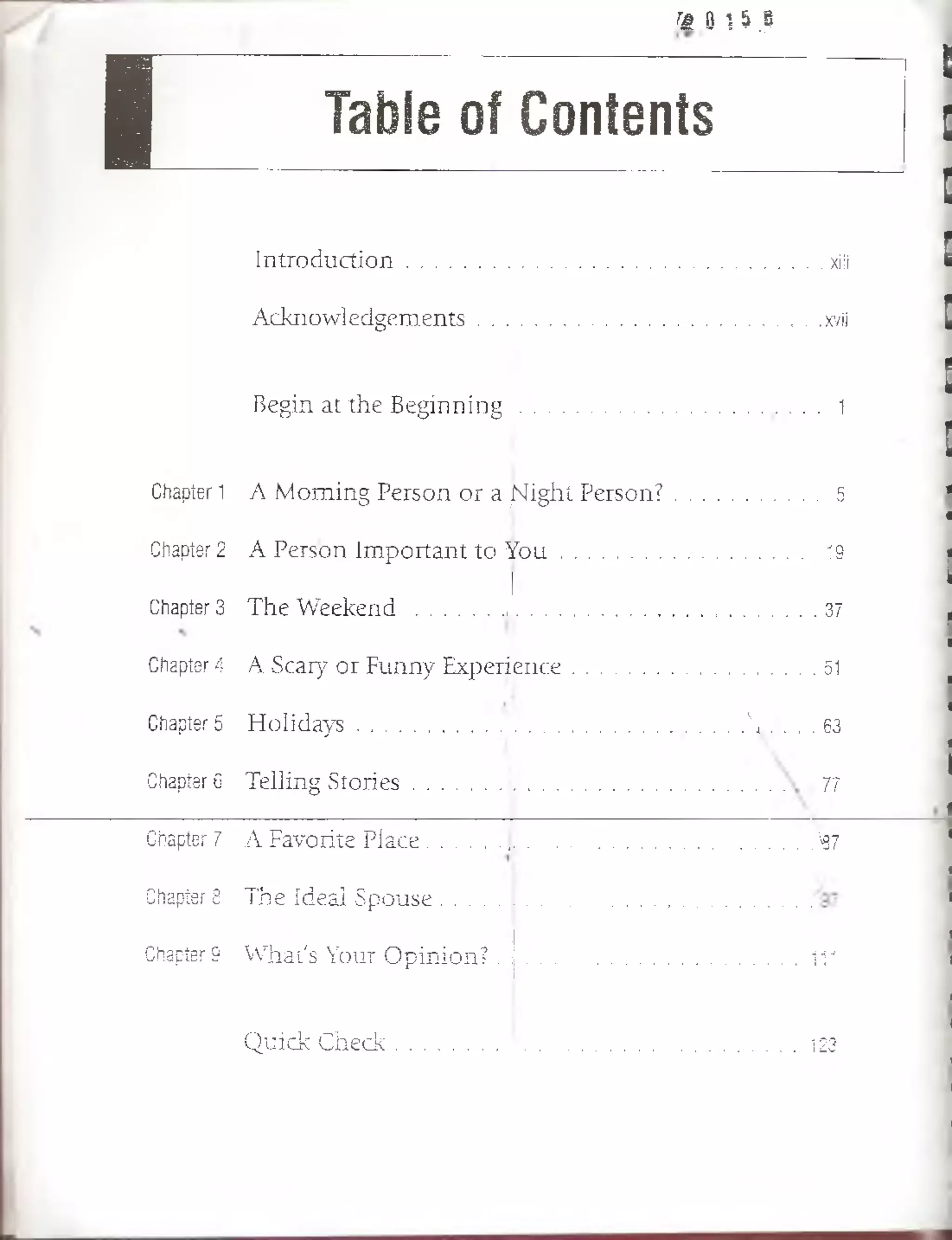 a |j :í i8F;*¡T
I Table of Contents
I n t r o d u c t io n ..............................................................................................xiii
A c k n o w lé d g e m e n ts ................ ................... xvíi
B e g in a t th e B e g i n n i n g ...................... 1
Chapter 1 A M o m in g P e rso n o r a jSfight P e r s o n ? ...................... 5
Chapter 2 A P e rso n Im p o rta n t to Y o u ........................ 19
Chapter 3 T h e W e e k e n d J..........................í f
Chapter 4 A S ca ry o r F u n n y E x p e r ie n c e ............................................, , ü
Chapter 5 H o lid a y s . , , ....................  ..............63
Chapter 6 T e llin g S t o r i e s J . .............................. 77
Chapter 7 A F av o rite P la ce ...................................... ... ,%7
Chapter8 T h e Id e a l S p o a s e . *..............- •* - - ■>■>'*.>■ ■
Chapter 9 W h a t's Y o u r O p in ió n ? j ................................................. „ , . i f l
Q u ic k C h e c k .........................‘ ...................................................... st Ü
 