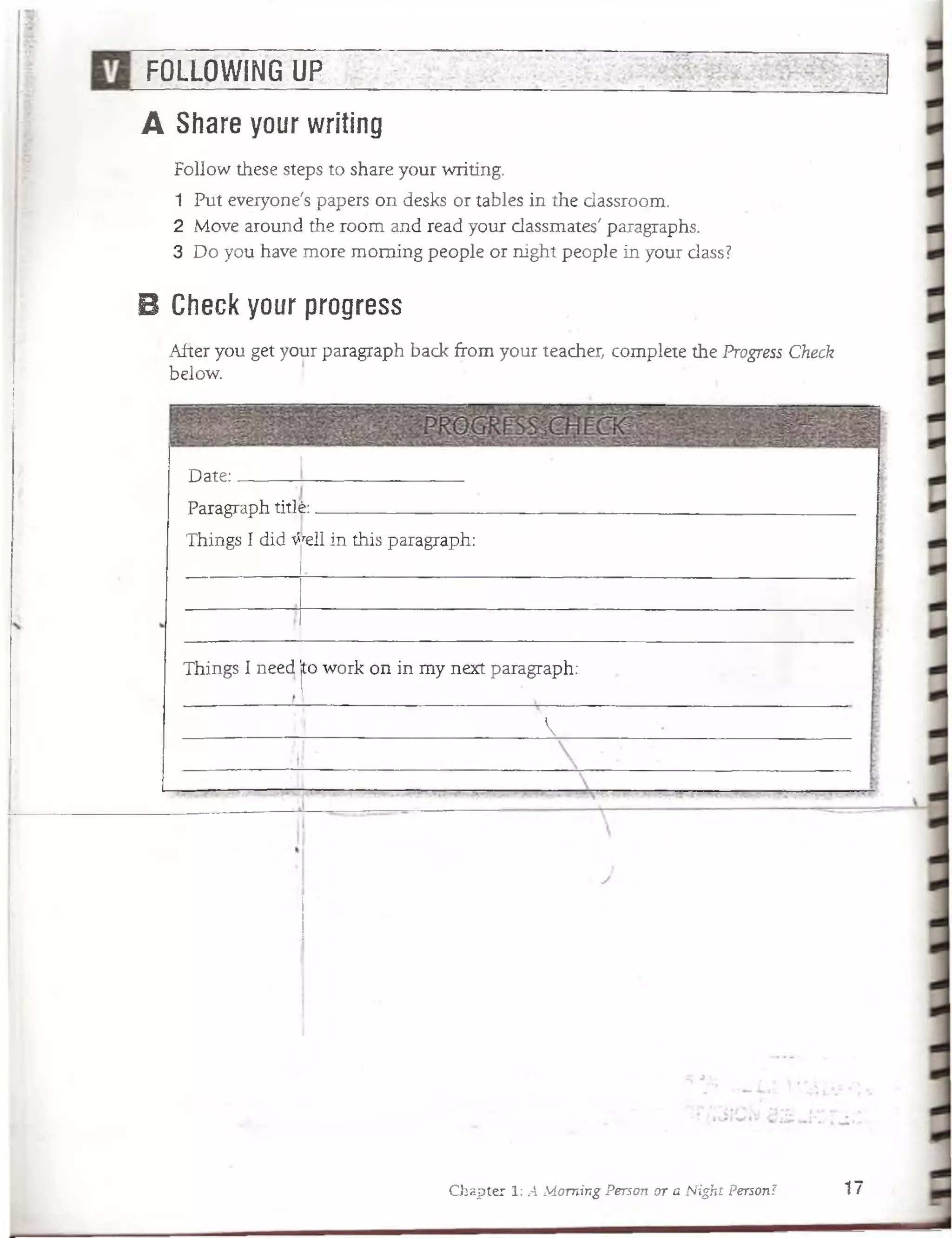 FOLLOWING UP
A Share your writing
Follow these steps to share your writing.
1 Put eveiyone's papers on desks or tables in the dassroom.
2 Move around the room and read your dassmates' paragraphs.
3 Do you have more moming people or night people in your dass?
B Check your progress
•After you get your paragraph back from your teacher, complete the Progress Check
below.
Date:
Paragraph titlfe:_______ :____ ;_____
Things I did ^rell in this paragraph:
Things I need (towork on in my next paragraph:
v
Chapter 1: A ¡Moming Person or a Night Person? 17
 