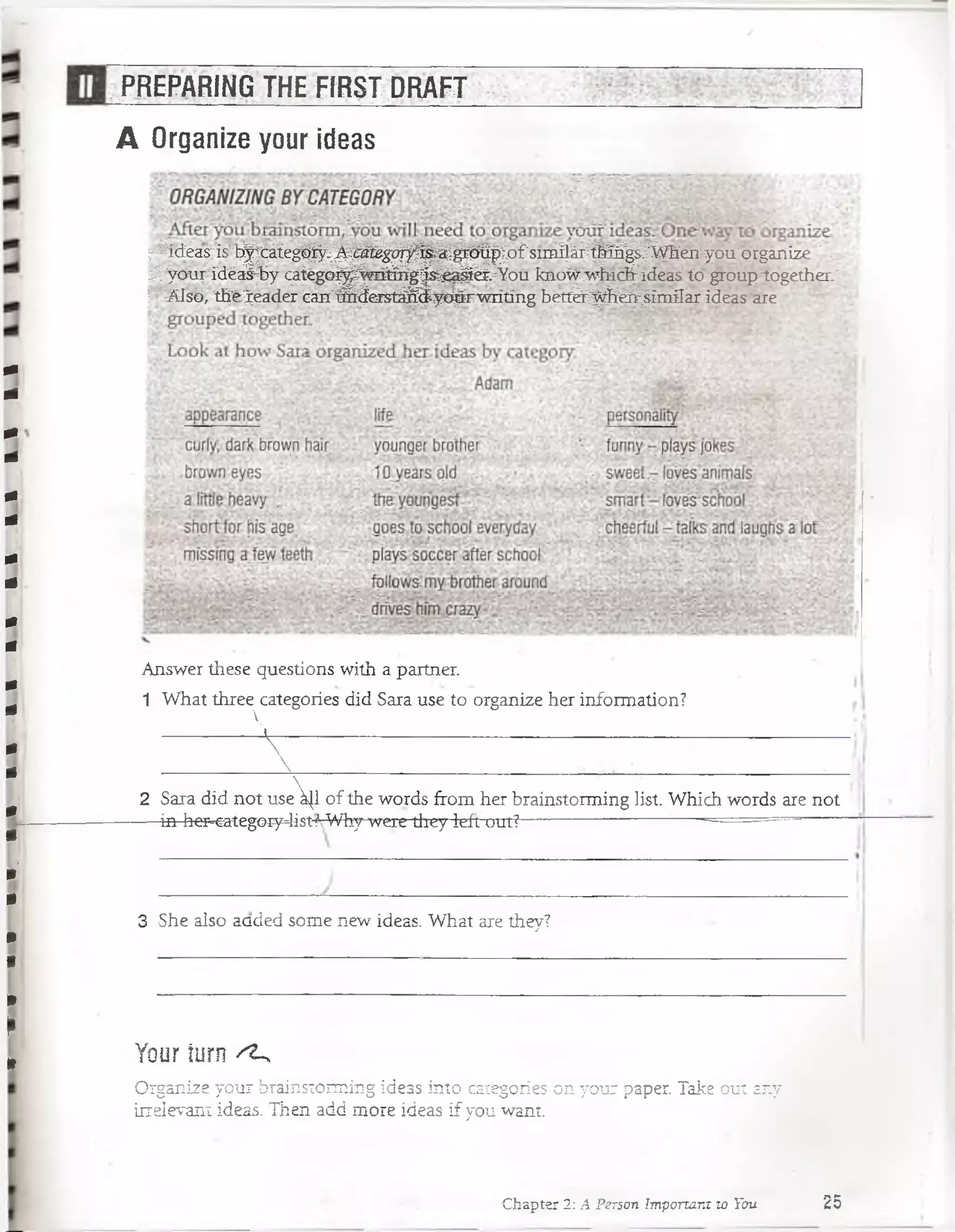 PREPARING THE FIRST DRAFT
A Organize your ideas
!^pi|a^^Í^t® eg||p^S^^^^i|p® ||D ÉsinSp||^te^^géM ^T^orgánize:>^:
sfcyeur ídéal-hy c^égQ^^m tóg'js^^&.^You knó^wfiic&-ideás to grouptogether_‘
|“2S2sb, t&e^eader can"á^erstá^^yo^F'vmüng betfe^H W ;Iim Sar ideas’are
Answer these questions with a partner.
1 What three categories did Sara use to organize her information?
V

V
2 Sara did not use ^1 of the words from her brainstorming list. Which words are not
-— in her-categOíy4ist íVWhywere they leít out?— ;— ----------------:------ = = —
3 She also aaded some new ideas. What are they?
Your turn ^
Organize your brainstorming ideas into categories on your paper. Take out any
irrelevant ideas. Then add more ideas if you want.
Chapter 2: A Person Important to You 25
 