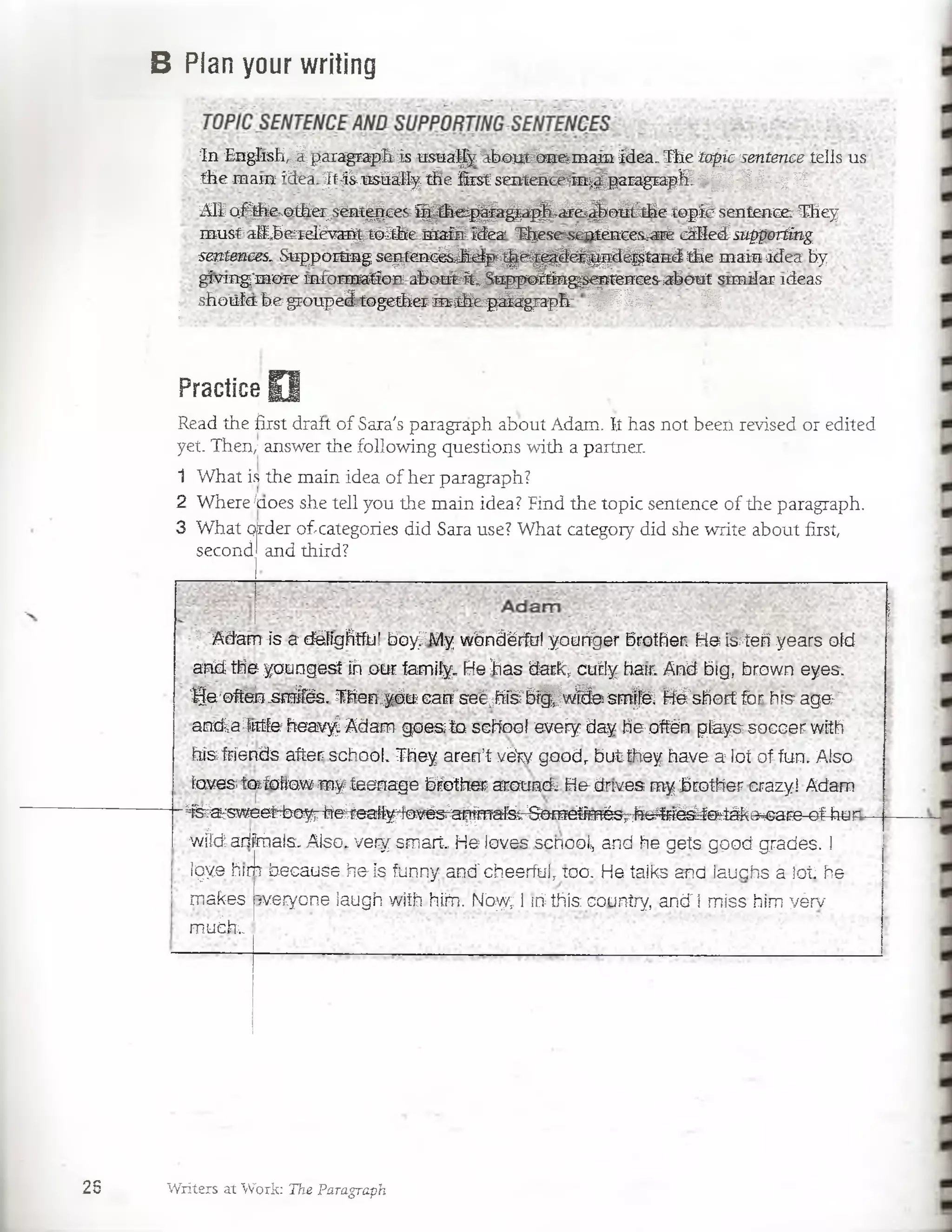 B Plan your writing
In Engíish,^ paiagrap&is iisnal/yáboutlm eíinam idea.The topic sentence tells us
the mam idea-^t;i¿ usüáíly*tfíe first smtá&cám^paragrapSL 8 ¡| ¡¡ ¡f¡¡ c~¿
AE o/^e^a&er¿sént^cesK í^ fite j^ a ^ á ^ & & ^ p ¿íth e to p fé : sentencer'They
m ustaff,5&relévai^tórthe,m aM M ea lljesesénténces.^aré cMleSsupportíng
sentences. Suppoitmg sep tm cé^ jtó p ^ ¿^ ^ ^ íj^ d é§ ta n d the mam ídea by
gívmg'more mfonnafio-n abou#ffe;Sngpoltíng^^ítenceS'abotit sim ilar ideas
shotíía b e groupeá^together m ih ep & g ra p h '11jfSfe,^J 5 f
Practice O
Read the first draít of Sara's paragraph about Adam. I.t has not been revised or edited
yet. Then; answer the following questions with a partner.
1 What is the main idea of her paragraph?
2 Where/aoes she tell you the main idea? Find the topic sentence of the paragraph.
3 What Order o£categories did Sara use? What category did she write about first,
second andthird?
? '"Adarrr is a défíghtful boy/My wónáérftíí yourfger brother. He íVteri years oíd
and the youngest ih oür íamily. He has dark; cudy hair. And big, brown eyes.
‘IJe'oftén .sm/fés. Thenlyb& cafr"seé;fe'6í^ w feesm ffá ffé'sñort-for hrs age;-"
anaa4tttfe heavyl Adam- goes to scHooí eveíy day he-offén pfeys soccer with
fri&fríends after sehool. They aren’t váry goodr butthey have a lot of-fun. Aiso
íaves tafotiaw my teenage bíotlier acouncL He-drives my brother crazyI Adam
featw eeí4!)'eyrh‘e^eafty4ovés:a^fT^'fet-^©TO^mésr^e4fi^^efc-iáke^caFe-of-htín
w tó artaais. Aiso. ver/ sm art He ioves scnooi-, and he gets good grades. I
iqye hrm because he is funny ana”cbeerfuí, xoo. He talks and iaucjhs a lot he
raakes
muSiu>
;veryone iaugh with hte'Nbyy; l rri this country, and'l miss him yérv
28 Writers at Worjk: The Paragraph
 