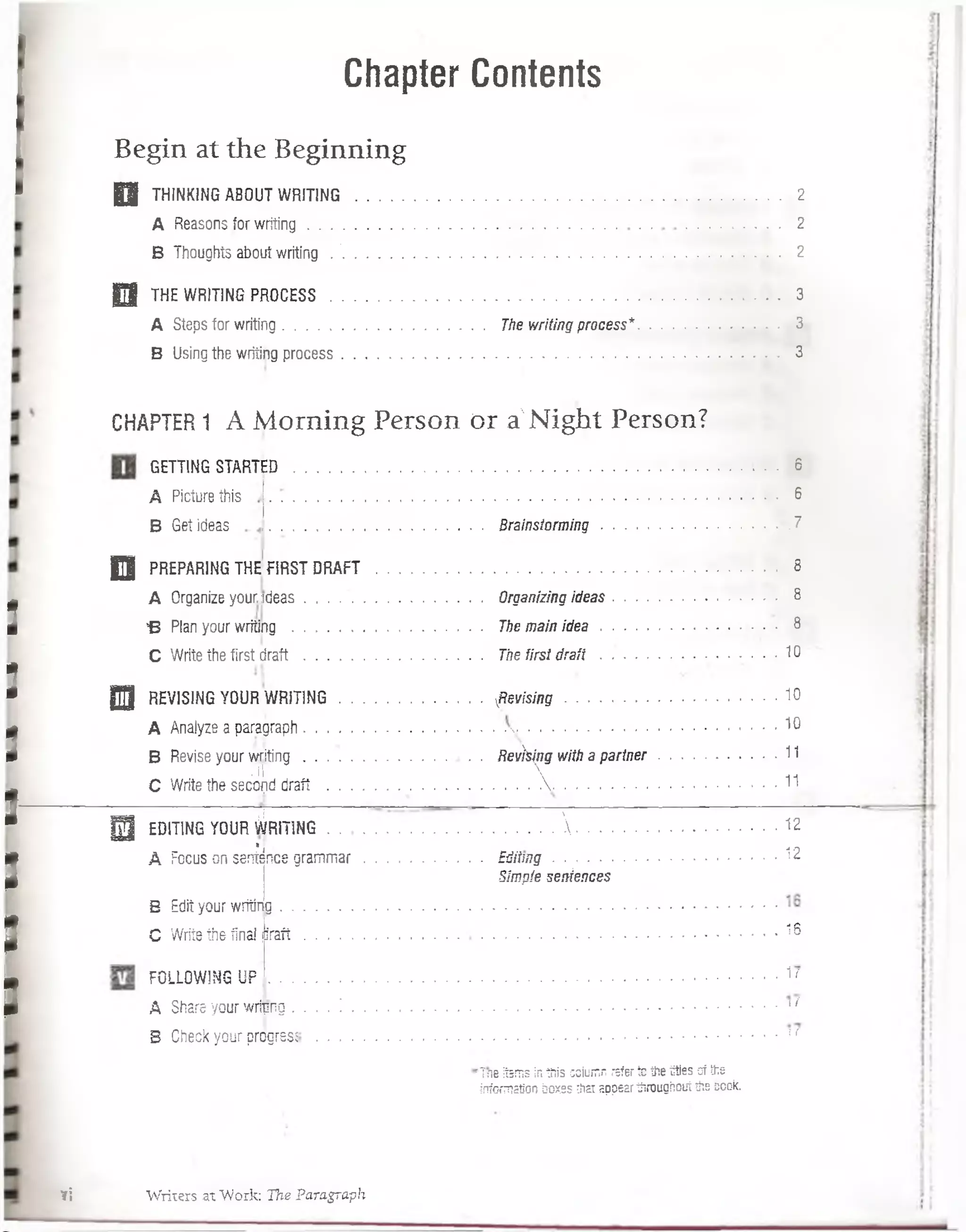 Chapter Contents
Begin at the Beginning
Q j THINKING ABOUT WRIT1NG .............................................................................................................. 2
A Reasons.for w riting....................................................... 2
B Thoughts about writing . '.................................................................................................................. 2
0 THE WRITING PROCESS............................................................................................... 3
A Steps for writing..................................................... The writing process*.................. 3.
B Using the writing process.................................................................................................................. 3
GETT1NG STARTED ................................................. . . . 6
A Picturethis
B Get ideas
CHAPTER1 A M orning Person o r a'N ight Person?
i
I
I
I—
I
I
I
6
....................................................Brainstorm ing.................................................... .7
H PREPARING THE FIRST DRAFT ......................................................................................................... 8
A Organize your.sdeas . . . . ................................. Organizing ideas.......................................... 8
B Plan your writing .................................................. The main id e a ........................................ • 8
C Write the first d r a ft..................................... ... The first d r a f i.................................... 10
DJI REVIS1NG YOUR W R fflN G .....................................’ fie v is in g ......................................................... 10
A Analyze a paragraph......................................................................... . . 10
B Revise your w ritin g ............................Revhing with a p a rtn e r.....................................11
; íl  -n
C Write the secoíid draft ............................. . . . . .. . . . ..............................................• *
| 3 EDIT1NG YOUR ^ÍRITING ........................................................... ........................................ 12
* j • j n
A Focus on seníence gram m ar...............................£tiiiin g ...........................................................; l¿
Simple seniences
B Edit your writing........................ . • ....................................
C Write the final jir a ft........................................................................................................................ . 16
FOLLOWING Ü F ....................................................................................................................................1'
A Share your wrinng. . . . ! .............................................................................................................. ‘ /
B Check your progresí 11
rTne Items inthis coiumn referte the titiss of the
information box.ss that appearthrougñouíthe ccok.
vi W riters at "Work: The Paragraph
 