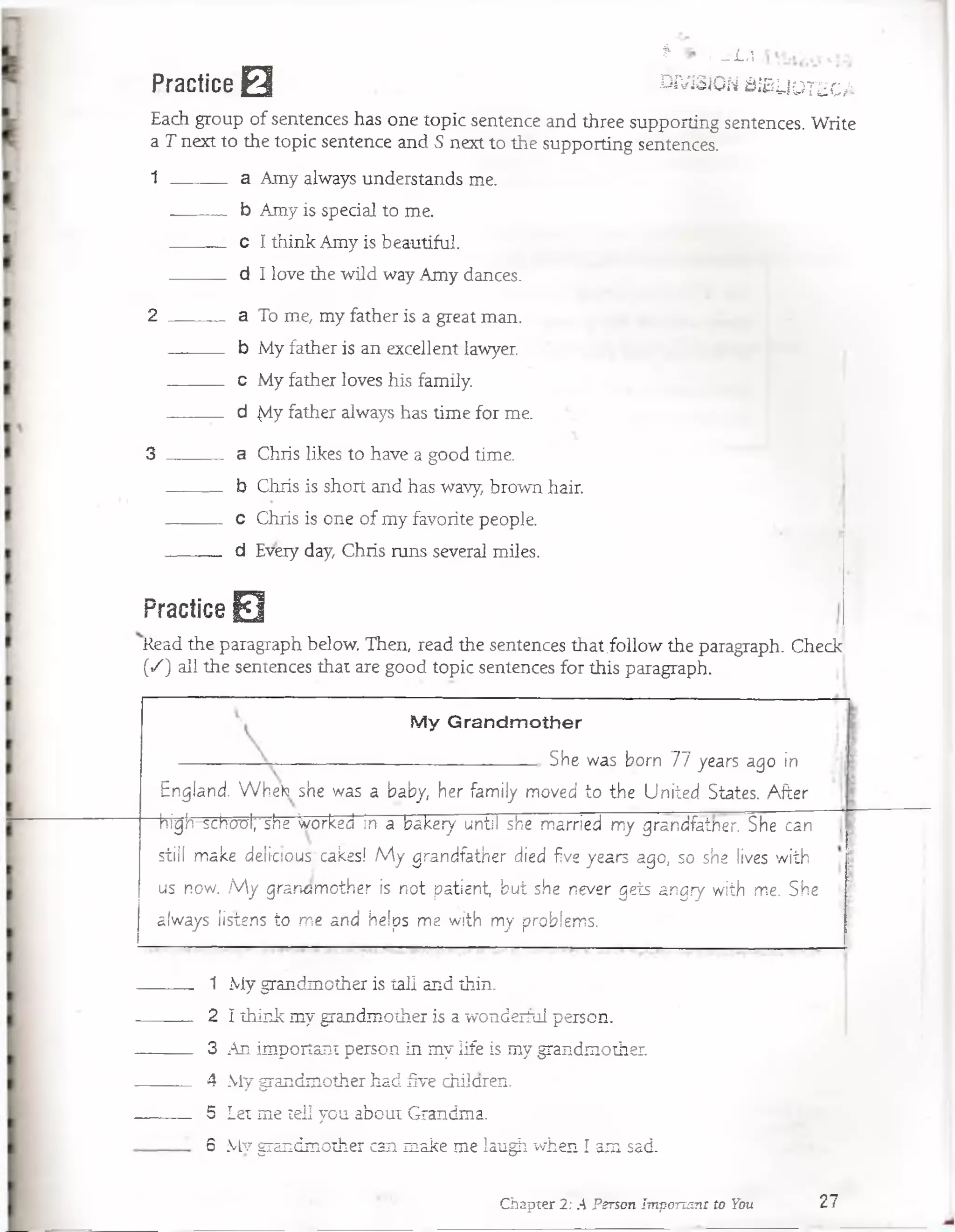 | ~L
Practice 0 w jsíon ssbuoieca
Each group of sentences has one topic sentence and three supporting sentences. Write
a T next to the topic sentence and S next to the supporting sentences.
1 ------- a Amy always understands me.
b Amy is special to me.
c I think Amy is bea-utiful.
d I love the wild wayAmy dances.
2 ------------ a To me, my father is a great man.
b My father is an excellent lawyer.
c My father loves his family.
d |vlyfather always has time for me.
3 ______ a Chris likes to have a good time.
b Chris is short and has wavy, brown hair.
c Chris is one of my favorite people.
d Every day, Chris runs several miles.
Practice 0
Read the paragraph below. Then, read the sentences that.follow the paragraph. Check
(«/) all the sentences that are good topic sentences for this paragraph.
My Grandm other
—----------------------- She was born 77 years ago in
England. W heto she was a baby, her fam ily moved to the U nited States. A fter
canhigh-schücrfr she Worked in a bakery until she married my grandfainer. She
still make delicrous^ cakes! M y grandfather died five years ago, so she lives w ith
us now. M y grandm other is not patient, but she never gets angry with me. She
always listens to me and helps me with my problems.
1 My grandmother is tal! and thin.
2 I think my grandmother is a wonderful person.
3 An important person in my life is my grandmother.
4 My grandmother had five chiiaren.
5 Let me tell you about Grandma.
6 Mv grandmother can make me laugh when í am sad.
Chapier 2: A Person Important to You 27
 