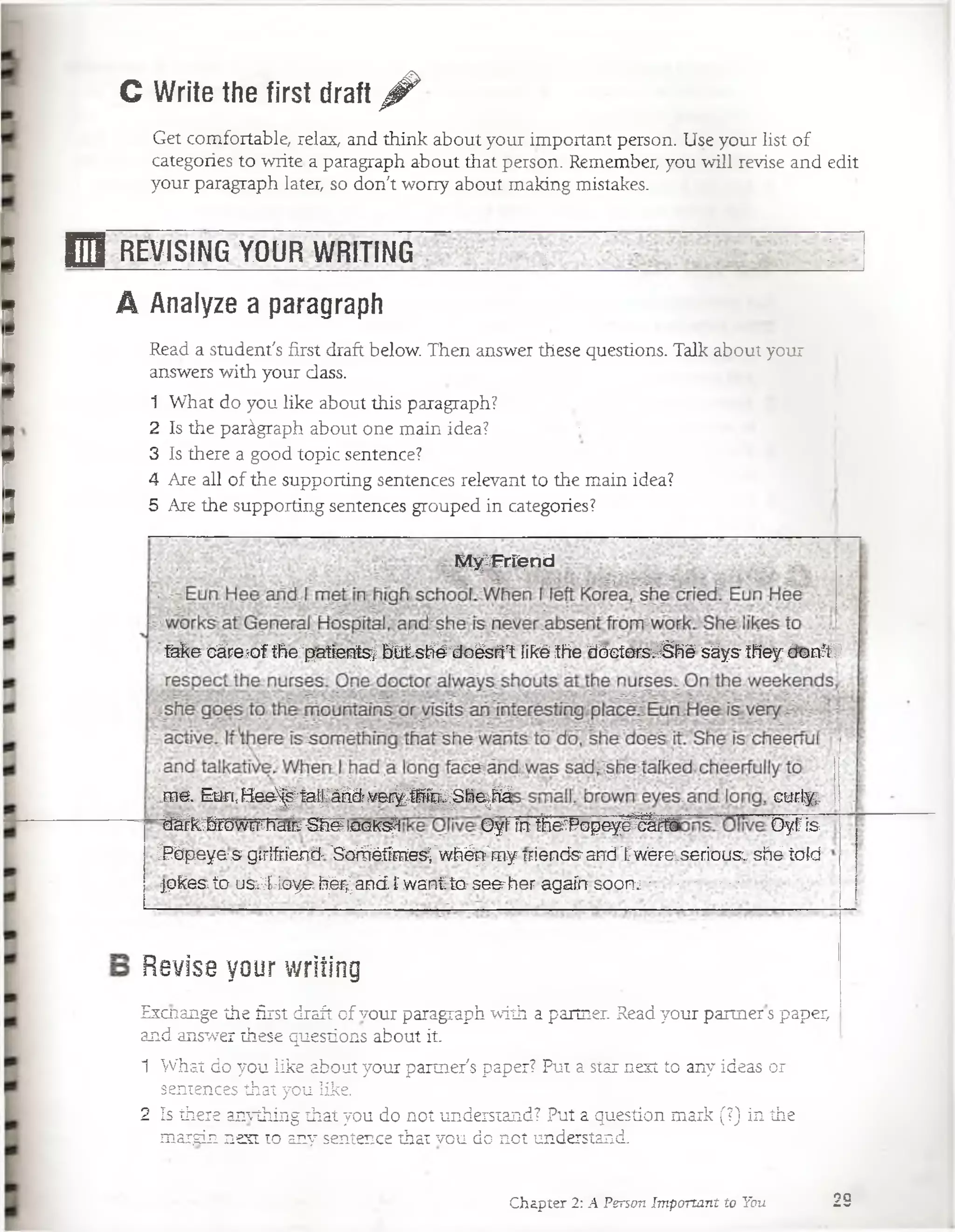 G Write the first draft ^
Get comfortable, relax, and think about your important person. Use your list o f
categories to write a paragraph about that person. Remember, you will revise and edit
your paragraph later, so don't worry about making mistakes.
E J REVISING YOUR WR1T1NG~ ; ^
A Analyze a paragraph
Excnange the first draft of vour paragraph with a partner. Read your partner s paper,
and answer these questions about it.
1 What do you like about your partner's paper? Put a star next to any ideas or
sentences that you like.
2 Is there anvthing that you do not understand? Put a question mark (?) in the ;
margin next to any sentence that vou do. not understand.
MySFrfend
fake cá re o f the"patfentsf bl±,sfTé;doésr1rt llké the dóct0Fsv%hésáys- they d o a V
.ene. Eürt,H e e ^ falfáridj ver¿Wg^Sfoe^tó curiy;
“tó^&rów nrhailr'¿feioofcs^l Oyl7ín íHefPopeyé^TO Oyf is
iPépeya-s gtrlfríend' 'Soróétaes;'w ftép'm y niendsand 'twéreLsedous:, sñé tofd
pke& to uSi4-ioya fí^ aB d . Twant to¡ seerher agaínsoaru -■ - " ■**
Revise your writing
Read a student's first draft below. Then answer these questions. Talk about your
answers with your dass.
1 What do you like about this paragraph?
2 Is the parágraph about one main idea? •
3 Is there a good topic sentence?
4 Are all of the supporting sentences relevant to the main idea?
5 Are the supporting sentences grouped in categories?
Chapter 2: A Person Important to You 29
 