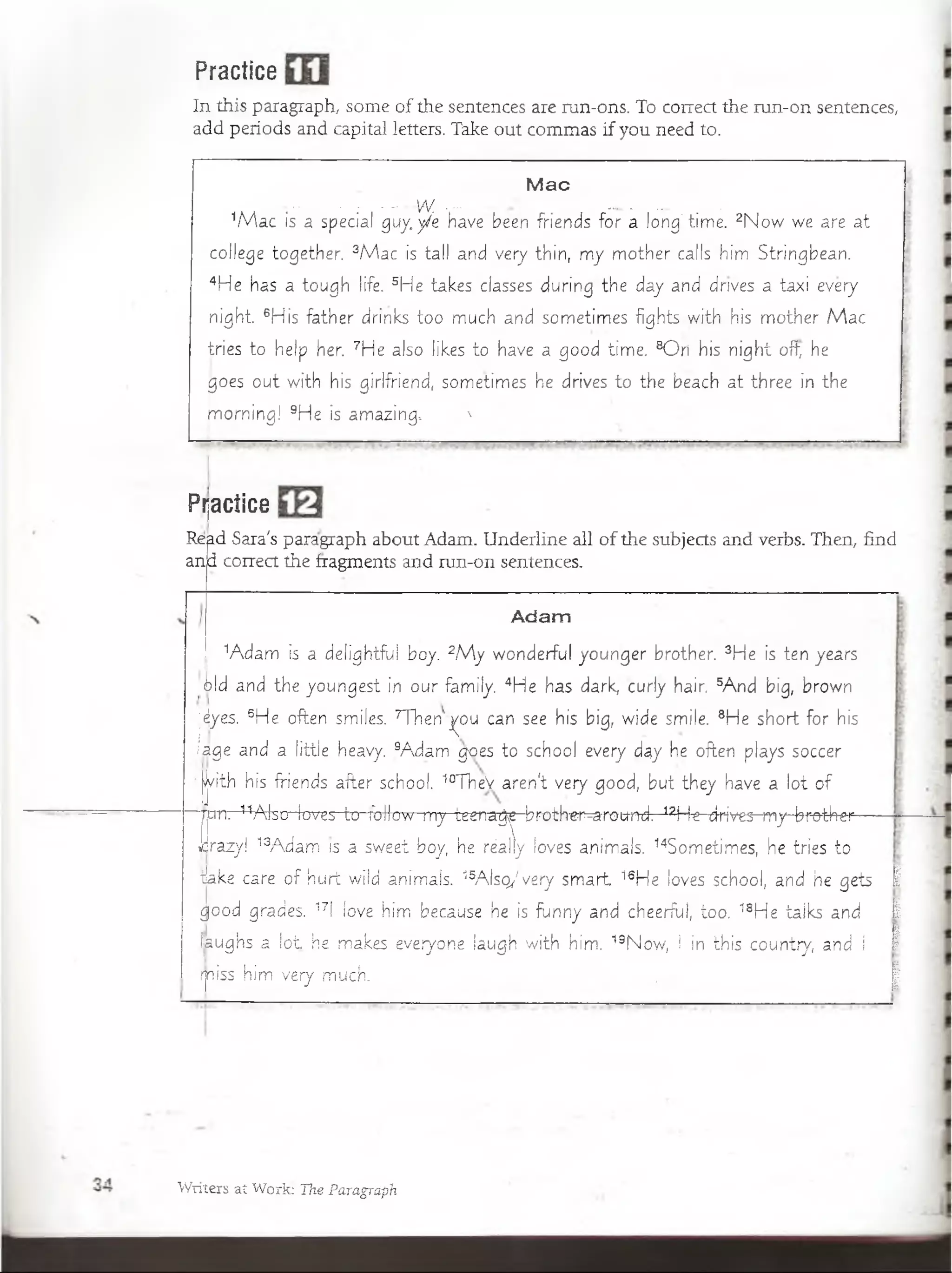 Practice
In this paragraph, some of the sentences are run-ons. To correct the run-on sentences,
add periods and capital letters. Take out commas if you need to.
Mac
- ! -- - VV ........... /- ___ m
1M a c is a special guy.ye have been friends for a long’ tíme. 2N o w we are at
college together. 3M ac is tail and very thin, m y m other calis him Stringbean.
4He has a tough life. 5He takes elasses during the day and drives a taxi every
night. 6His father drinks too much and sometímes fights-w ith his m other M a c
tries to heip her. 7He also likes to have a good time. 8O ri his n ight ofl; he
goes out w ith his girlfriend, sometimes he drives to the beach a t three in the
m orning! 9He is amazing, N
Pijactice
Read Sara's paragraph about Adam. Underline all of the subjects and verbs. Then, find
an|d correct the fragments and run-on sentences.
Adam
1Adam is a deíightfu! boy. 2M y wonderful younger brother. 3He is ten years
•tld and the youngest in our family. 4He has dark, curly hair. 5A nd big, brown
jáyes. 6He often smiíes. TVnenj^ou can see his big, wide smile. 8He short.for his
iage and a little heavy. 9Adam goes to school every day he often plays soccer
>|/ith his friends after school. 10TheV aren't very good, but they have a lot o f
■jjcm. 11Also leves ■lc rrb lfo w ^ ^ ^ e rra ^ ^ b ro th -e i^ m u n d 7 -12H ^^rives-m y-bfü-thei^
Jrazy! 13Adam is a sweet boy,, he réalfy ¡oves animals. 14Sometimes, he tries to
ikke care o f hurí wild animals. 15A Isq/ very sm art 16He loves school, and he gets 1
good.grades. 17 íove him because he is funny. and cheerful, too. 18He taiks and 1
Ijaughs a lo t he makes everyone laugh w ith him. 19Now, i in this country, and I 1
rpiss him very much. ' | p
Wxiters ai Worjg Tae Paragraph
 
