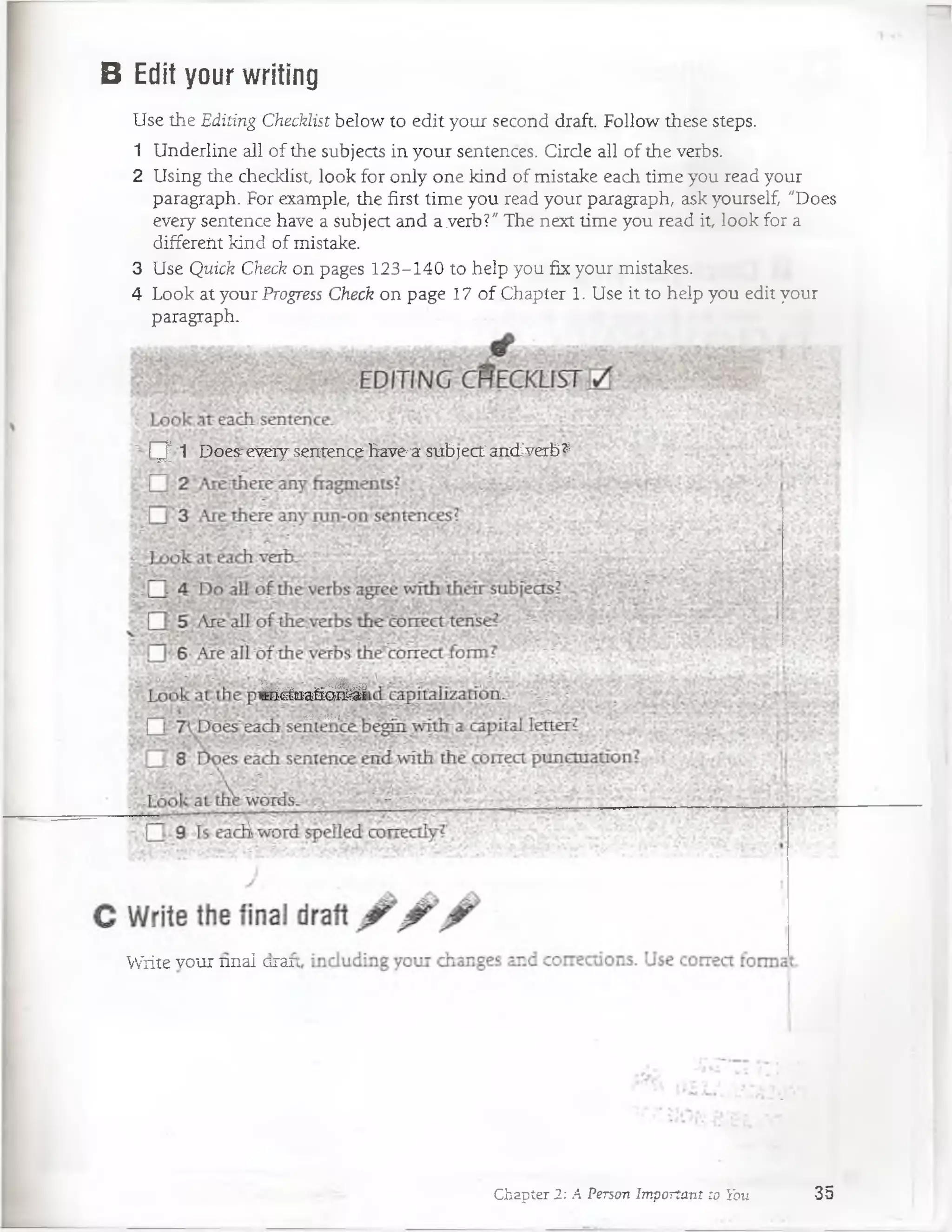 B Edit your writing
Use the Editing Checklist below to edit your second draft. Follow these steps.
1 Underline all of the subjects in your sentences. Circle all of the verbs.
2 Using the checklist look for only one kind of mistake each time you read your
paragraph. For example, the first time you read your paragraph, ask yourself, "Does
every sentence have a subject and a verb?" The next time you read it, look for a
differeiit kind of mistake.
3 Use Quick Check on pages 123-140 to heip you fix your mistakes.
4 Look at your Progress Check on page 17 o f Chapter 1. Use it to heip you edit your
paragraph.
¡~y 1 Does^ewiy sexitenCefiave'a: subject ancLverb^
í'* W§é$&&£a
^(áaaáair^É
W-í':i.?.-;
Write vour nnal erar
Chapter 2: A Person Important to You 35
 
