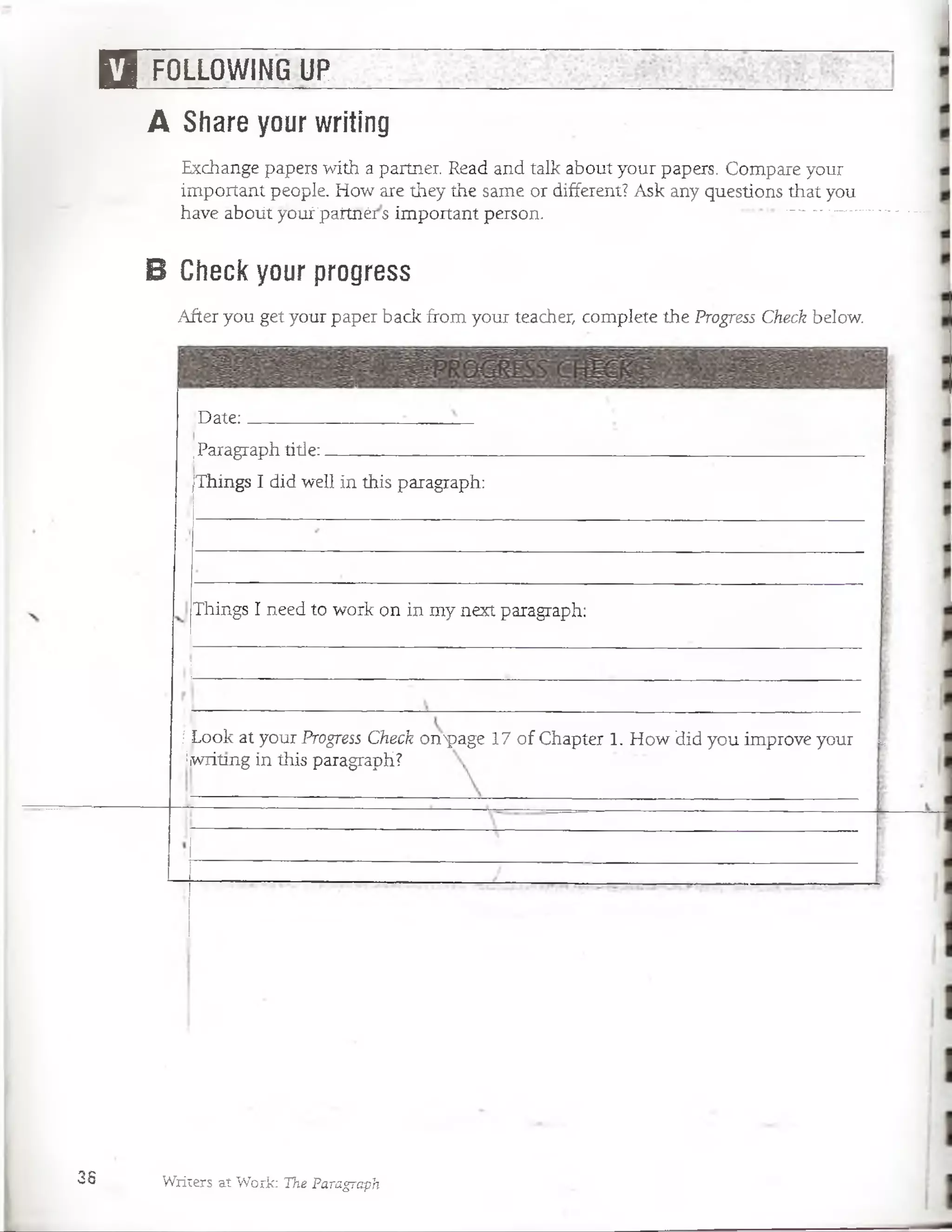 □ FOLLOWING UP
A Share your writing
Exchange papers with a partner. Read and talk about your papers. Compare your
important people. How are they the same or different? Ask any questions that you
have áboütyoufpaitnérs important person. — -- -—
B Check your progress
After you get your paper back from your teacher, complete the Progress Check below.
‘Date:
jParagraph title:_______ f__________
jThings I did well in this paragraph:
Things I need to work on in my next paragraph:
! Look at your Progress Check oirpage 17 of Chapter 1. How did you improve your **
Hiwritmg in this paragraph?
38 Writers at Work: The Paragraph
 