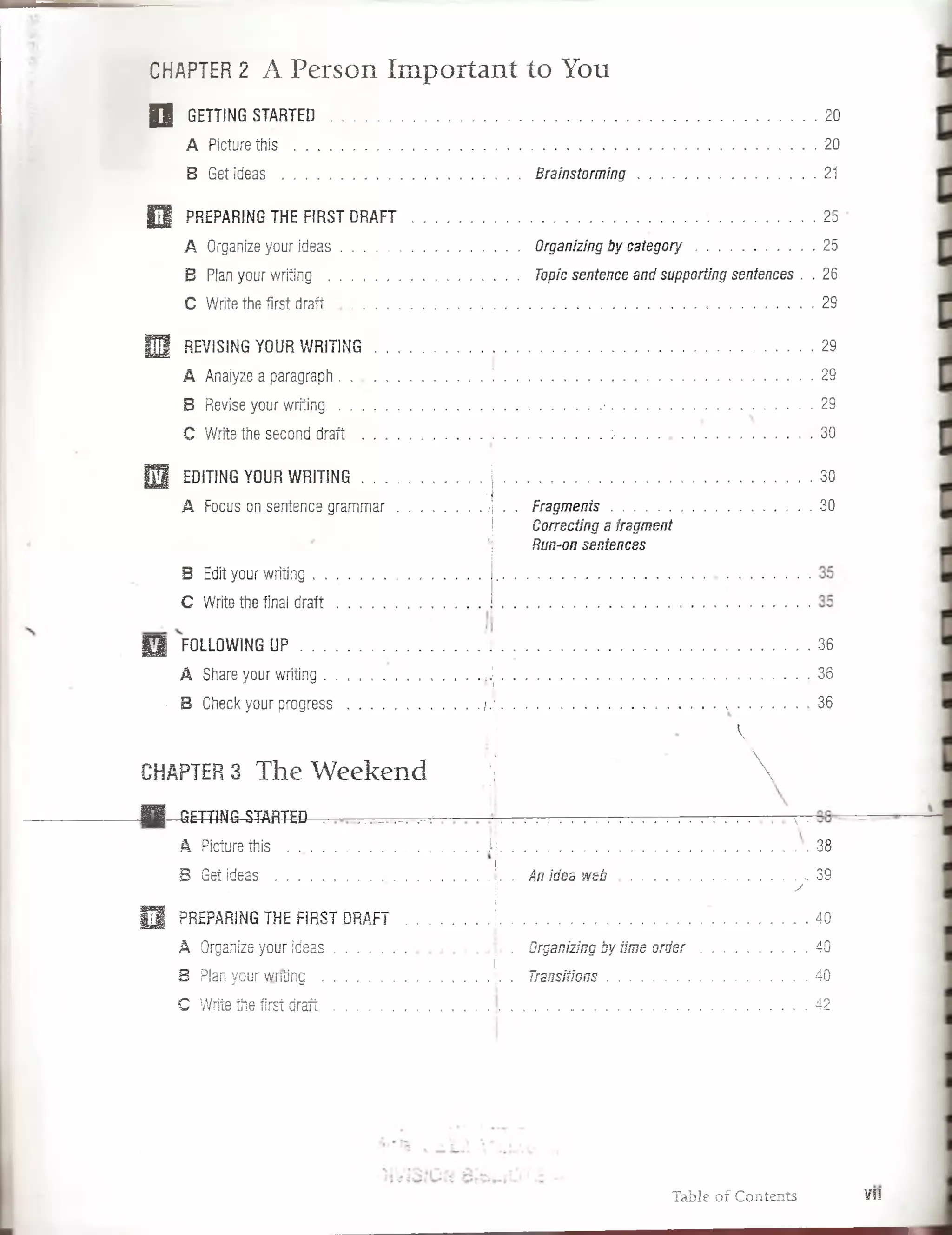 CHAPTER2 A Person Im portant to You
| J GETTING STARTED ................................................................................... .;« !
A Picturethis ........................... 20
B Get ideas ..............................................Brainstorming .................................................21
E | PREPARING THE FIRST DRAFT ..................................... ^ . W
A Organize your ideas..............................................Organizing by catego ry......................... 25
B Pfan your writing ........................................ Topic sentence and supporting sentences . . 26
C Write the first d r a ft...................... . '................. 29
H 2 REVISING YOUR WRITIÑG 7 ! . . . / ‘I’ . . ............ '• '■ $
A Anaiyze a paragraph......................................! ................................................. .................................29
B Revise your writing . . . ........................................................■. . 29
C Write the second draft i' í , :2 M M . . ■• ■. . . 30
m EDITING YOUR WRiTiNG ...............¡ ........................... .............................................. . 30
A Focus on sentence gram mar......................J . . Fragm ents........................................................... 30
¡ Correcting a fragment
’í Run-on sentences
B Edit your writing . .
C Write the final draft
Q F0LL0WING U P .............................................. 36
A Share your writing........................................... ¡.j..................................................... 36
v B Check your progress.....................................f.i. . .............................. 36
k
CHAPTER3 The W eekend |l 
■ H-Q ETTm G ^m RTED . t-.: ..............................................  •
A Picíure this ...........................................![...................................... 38
I
B Get ideas ....................................................... . An idea w e b ................. ..........................i 39
= . j _ y
0 PREPAñING THE FIRST DRAFT .....................¡.................................................. .................- .i-S *
A Organize your ideas............................................ Organizing by iimeo r d e r............................. 40
i!
B Pian your writing .......................................... ¡. . Transitions.....................................................40
C Write the first d raft.......................... 42
Table of Contents VII
 