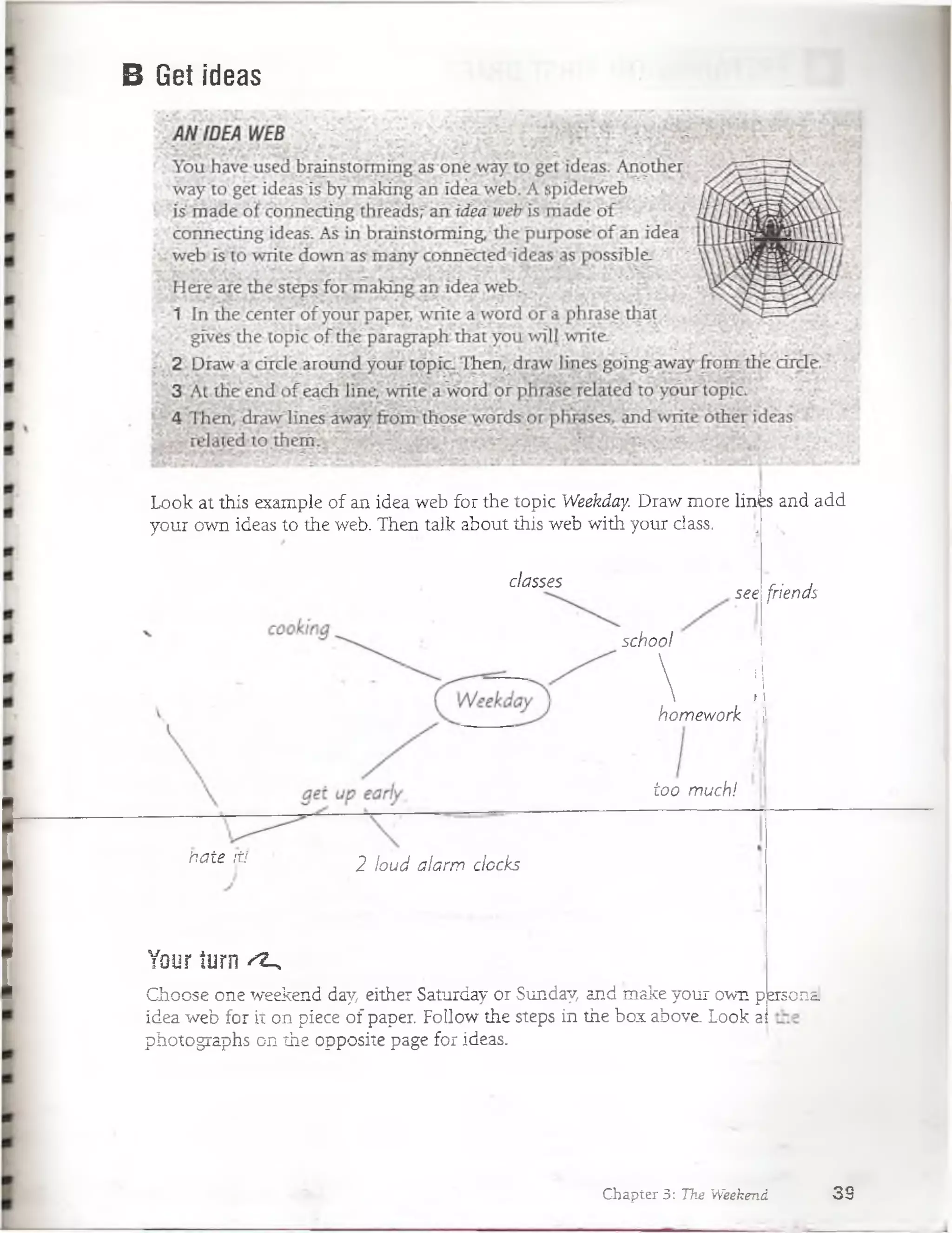 B Get ideas
classes
hate it! 2 loud aíarw docks
Your íurn ^
C-hoose one weekend day, either Saturday or Sunday, and make your own p
idea web for it on piece of paper. Follow the steps in the box above. Look a
photographs on the opposite page for ideas.
see
school
 4homework í,
r
too much!
friends
ersonai
Chapter 3: The Weekend 3 9
Look at this example of an idea web for the topic Weekday. Draw more lin^s and add
your own ideas to the web. Then talk about this web with your class.
 
