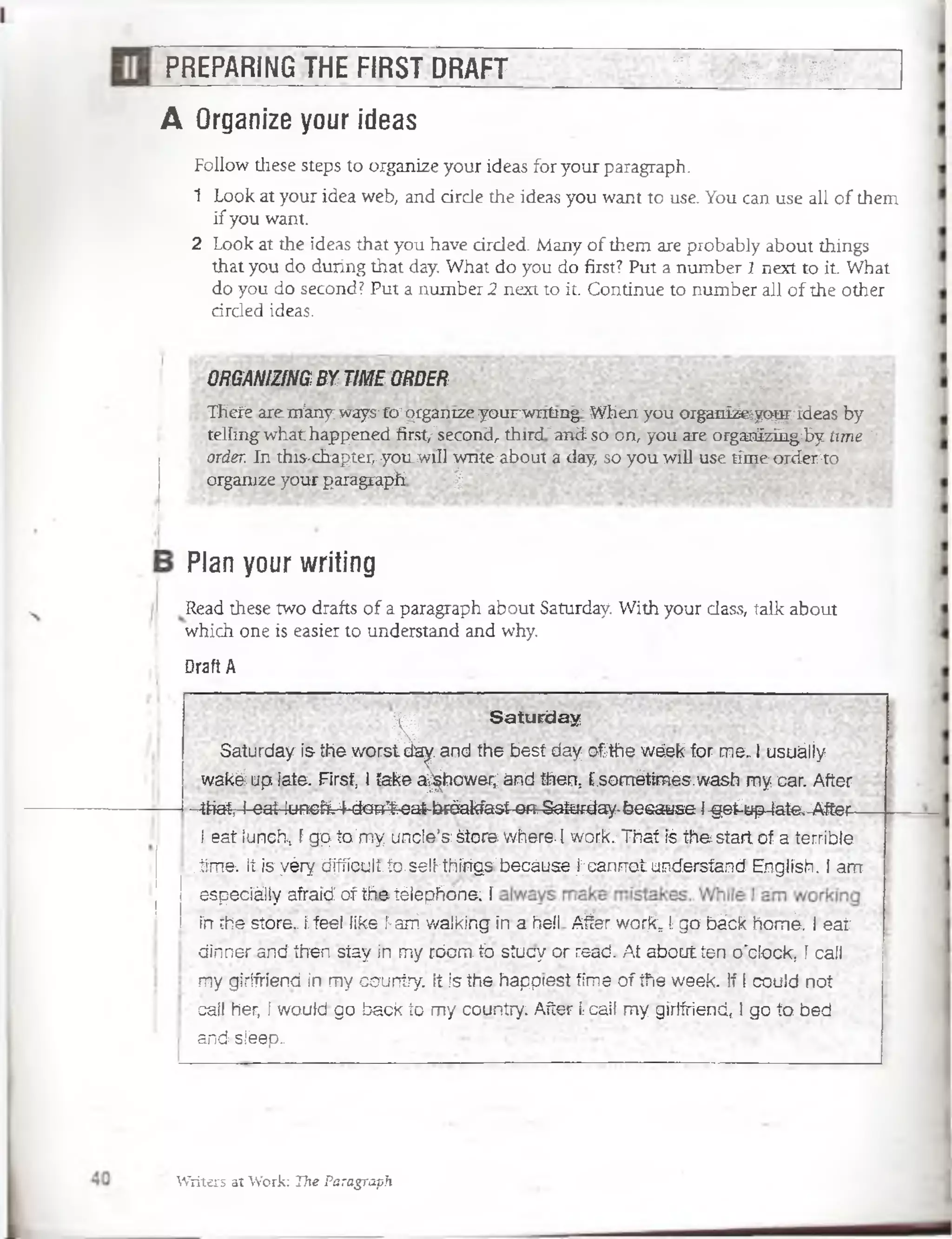 PREPARING THE FIRST DRAFT . . y: V:. o y ■
A Organize your ideas
Follow these steps to organize your ideas for your paragraph.
1 Look at your idea web, and árele the ideas you want to use. You can use all of them
ifyou want.
2 Look at the ideas that you have drcled. Many of them are probably about things
that you do during that day. What do you do first? Put a number 1 next to it. What
do you do second? Put a number 2 next to it. Continué to number all of the other
cirded ideas.
ORGANIZING BY TIME ORDER « -
Thefe areffl'anyways't'o-grganize yourwnting- When you organfeeyqprrdeas by
telíing'what happened first,-"second, third'and so on, you are orgaiTÍzüigiby time í
order In this-chapter,-yoiLwiü w nttabout a (iayt so you wiD use tíme order-to
organize your paragraph | * ~
Plan your writing
Read these two drafts of a paragraph about Saturday. With your dass, talk about
which one is easier to understand and why.
Draft A
H
Saturday
Saturdayistheworstda^.andthebestdayofthewéekforme..Iusuáliy
wakáuplate. First, itakea^hower;andthon.. [.sornétimés.washmycar. After
-that,Ieat.lunch.4-don'f-eatbréakfastOR-Saturday-feesause1.§eiap-late,-Aftec~area
ieatlunch, ígpto'myuncle’s:Storev/here.1work.:Thatfethestartofaterrible .
.tíme-, Itisyérydiffíeulí.to.selMhírigs’becáusefcanrTottindersfandEnglish.Iarrr
espéciállyaíraidofthe.téfepñóne. f
fnthestore.íféel likeí-arriwalkinginaFieftAfter.waF.k*1gobáckhomé. Ieat
dirrnerandthenstayinmycbom.tbsiucyorread, Atabout.ten;o'ctóck, ícali,
mygirifriendinmycauntry. itisthehappresttimeoftfiéweek. IfIcouldnot
caliher, Iwoutdgobacktomycountry:Afterfcalimygirifriend, Igotobed
andsléep.
Writers sí Work: The Paragraph
 