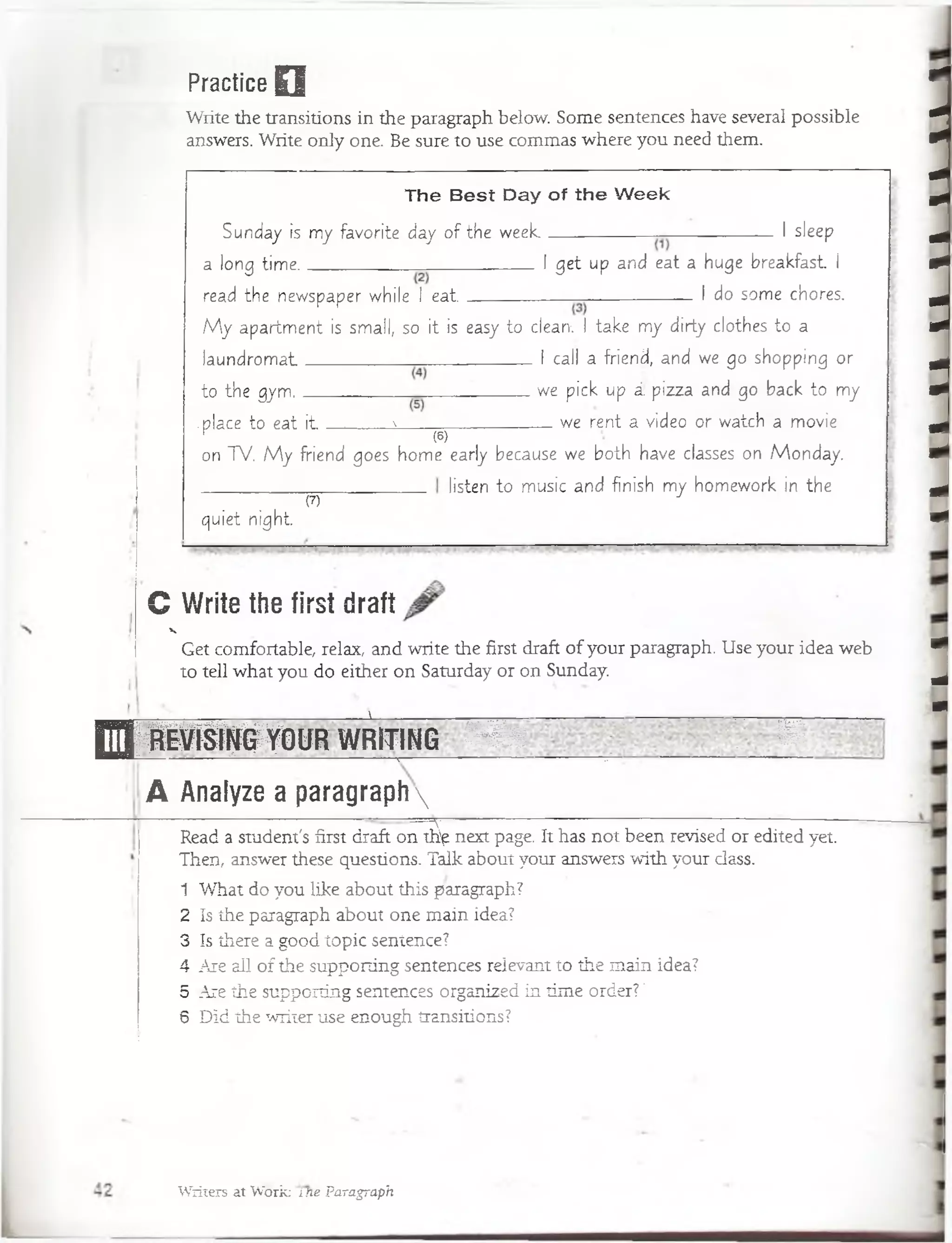 Practice Q
Write the transitions in the paragraph below. Some sentences have several possible
answers. Write only one. Be sure to use commas where you need them.
The B est Day of the W eek
Sunday is m y favorite day o f the w e e k -------------------------_ -------------------- I sleep
a long tim e________________ I get up and eat a huge breakfast í
read the newspaper while 1 e a t ______________ ------------------------I do some chores.
M y. apartm ent is small, so it is easy to elearv.-l take- m y dirty clothes to a
Ia u n d ro m a t ______ I cali a friend, and we go shopping or
to the gym.________________________ ' we pick up i: pizza and go back to my
.place to eat i t a _____ we rent á video or watch a movie
(6)
on TV. M y friend goes hom e early because we both have classes on M onday.
listen to music and finish m y hom ework in the
in
quiet n ig h t
(7)
C Write the first draft
V
Get comfortable, relax, and write the first draft of your paragraph. Use your idea web
to tell what you do either on Saturday or on Sunday.
1 v
&955283~
E J ¡ i l i i p l O U R W R I T I N G
É | | ¡| g g m
1 . X -
A Analyze a paragraph
Read a student's first draft ontfip next page. It has not been revised or edited yet.
Then, answer these questions. Talk about your answers with your class.
1 What do you like about this paragraph?
2 Is íhe paragraph about one main idea?
3 Is there a good topic sentence?
4 Are all of the supporting sentences relevant to the main idea?
5 Are the supporting sentences organized in time order? ’
6 Did the writer use enough transitions?
m
J
-
Writers at Work: m e Paragraph
 