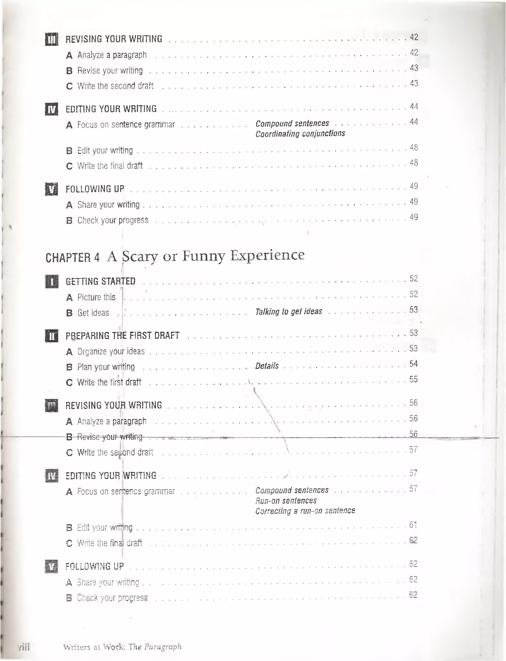QQj REVISING YOUR W RITING......................................................................................... 42
A Analyze a paragraph .................................................. 42
B Revise your w riting ..................... 43
C Write the second draft .............................. 43
2 3 EDITING YOUR W RITING......................................................................................................................44
A Focus on sentence gram mar................................. Compound sentences.................................44
Coordinating conjunctions
B Edit your writing...................................................................................................................................48
C Write the final d ra ft.............................. 48
0 FOLLOW1NG UPj . . 49
A Share your writing........................................... ............................................................................... . 49
B Check your progress ................................. N.........* ................................................4^
CHAPTER4 A ¡Scary or Funny Experience
GETT1NG STARTED
A Picturethis
B Get ideas
52
.................. .52
Talking to get ideas . . . -53
Q PgEPARING TH|E FIRST D R A F T ...................................................................................................... ■53
A Organize your ideas.......................’ ......................................................................................... 53
B Plan your wíiting ................................. DetaHs . ..........................................................
.
54
C Write the first d ra ft............................................. .......................................• ........................... . 55
|T | REVISING YOUR WRITING.................  .................. ^ ; ■56
A Analyze a pajragraph .................................................V ................................... ..................56
B-fievise-yGüP-wfít-iflg- . . 56
C Write the sesond draft ................................................ A ..........................................................57
EDITING YOUR iWRITING.......................................................J .................... *
A Focus on sentence grammar. ........................ . Compound sentences . . . . . 57
Run-on sentences
Correcting a run-on sentence
B Edit your wriong.................................................... 61
C Write the fina draft . . ..................................................................................................................
FOLLOW1NG U P ............................................ 62
A Share your writing...........................................; . . . . . . . . . 62
’kack your progrese
TÍil Writers at Work: The Paragraph
 