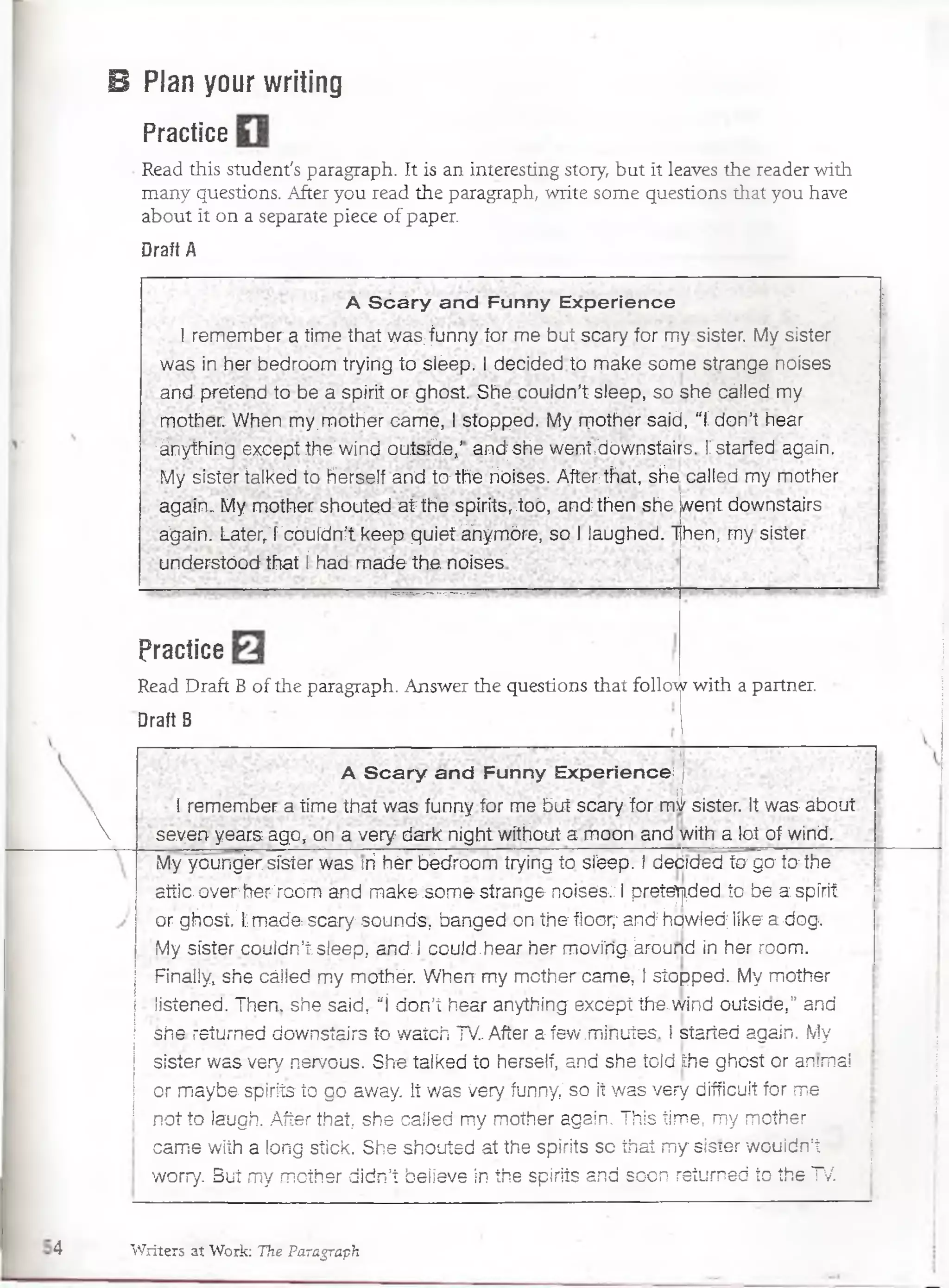 B Plan your writing
Practice
Read this student's paragraph. It is an interesting story, but it leaves the reader with
many questions. After you read the paragraph, write some questions that you have
about it on a separate piece of paper.
Draft A
Á Sóáry and Funny Experience
I remember a time that was;funny for me but scary for my sister. My sister
was in her bédroom trying to sléep. I decided to make some strange noises
and- pretend to be a spirit or ghost. She. couldn’t sleep, so she cálled my
mother: When my.mother carne, I stopped. My mother said, “í don’t hear
;ánything excefDt the'wind outsrdev’■and; she went,dównsfairs. T starféd again.
My sister talked to herself and to the rióises. After that, she. called my mother
again. My mother shouted a i the spirits,.toó, and then she went downstairs
á g a i n . Later/rcduídn:‘t keep quieí ánymóre, so I iaughed. Then; my sister
understóod that í had m ade the noises’
Practice
Read Draft B of the paragraph. Answer the questions that follow with a partner.
Draft B

A Scary and Funny Experience j
I remember a time that was funny for me but scary. for m¿ sister. It was about
seyen years ago, on a very dark night without a moon and-with a fot of wind.
My young'er síster was th hér bédroom trying to sléep. I debrded to go to the
attio oVerhe^roóm and m ake :some strange noisés:; i pretended, tb be .a spfrit:
or ghost;' Im a d a scary"Sounds-, bangecKorvthe fíoor;: and':hqwled; like5a dog-.
My sister- couldn’í;sleep, and. 1could .hear. her movi'ríg-.kround in hér room.
Finally, she cáiied my mdthér. W hen my mother carné, T stopped. My mother
iisíehed. Then. she said, “í don’t hear anything; excépt the,wind outsiae,” and
she. réturrred;downstairs to Watch TV. After afew.m inutes, i started again. My
sister was very nervous. Sfie taíked to herself,..and she .toídihe ghost or animal
or m aybe spirits-to go away. lt was Very. funny;' so ¡t was very difficuit for me .
not toíaugh. After that, she called my mother again, This time, my mother
carne with a long stick. She shouted at the spirits so thai my: sister wouldn:t
wórry: But my mother didn’í believe in the spirits and soon returned ío the TV
4 Writers at Work: The Paragraph
 