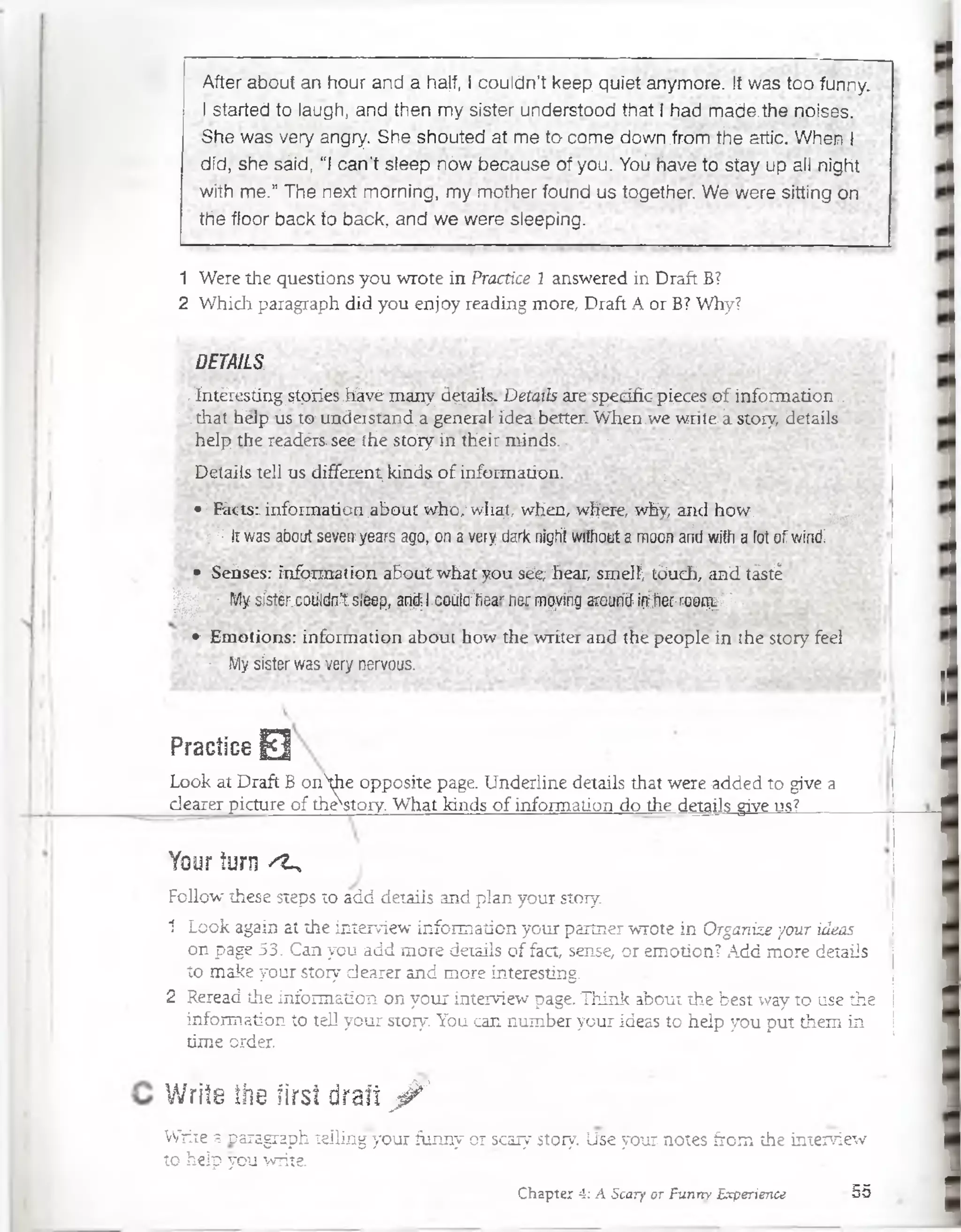 Afteraboutanhourandáha|f,Icouldn’tkeepquietanymore. Itwastoofunny.
Istartedtolaugh,andthenmysisterunderstoodthatIhadmade.thenoises.
Shewasveryangry. She.shoutedatmetocomedowri.íromtheatíic.Whenl
did, shesáid, “ican'tsleepnówbecauseofyou.Yoühavetostayupallnight
withme.”Thenextmorning, mymotherfoundustogetherWeweresittingon
thefloorbacktoback, andweweresieeping:
1 W ere the questions you w rote in Practice 1 answered in D raft B?
2 W hich paragraph did you en joy reading m ore, Draft A or B? Why?
DETAILS
,.Tntéresting;$tpries,tavé m any dgtails-Detaiís M espedfiG'pieces.of. inform ation::
; .(haf hdp ús tw undeistánd. a general-idea1bétter. When.we w rilek story, details
. heip the reádérs.see ¡He stoiy in their niincis.. : : - . "
•D etails tell us differrnt, kinds o f inform ation. ; .
• : R k i s :: inform ation .about w ho,'w liaj, when, wh'ere, why,arul how.
■::: ít was about sevciryears ago, ona very tíark nigft wrthcut a moon ariti with a fot of wind:
• Scñsés: infqnnaiion about what you séehear, smelí; t6uch,.;?ud tásté
| p •.Vlysístérx-oüidntsiéep, ar4l.codlcrSear rsr mqvíég arcur4in^ñer.naor%//r,
• Emotions: informalion about how the wriíer and thé people in ¡he story feci ■
• My sister was very nervous. . .
E»*i
PraGlice 0
Look at D raft B onhe opposite page. U nderline details that were added to give a
d earer picture o f the^story. W hat Mnds o f inform ation do the details give ns?
Your turn ^
Follow; these steps to add details and plan your story.
1 Look again at the interview inform ation your partner w rote in O rganize your ideas
on page 53. Can you add m ore details o f fact, sense, o r em otion? Add m ore details
to m ake your story dearer and m ore interesting.
2 Reread the Inform ation on your interview page. T hink about the best way to use the
inform ation to tell your story. You can num ber your ideas to heip you put them in
tim e order.
Write the firsí draft ^
Write a paragraph tellihg yóur funny or scary story. Lí3é your notes from the interview
to heip you w rite
Chapter 4: A Scary or Funny Experience 55
 