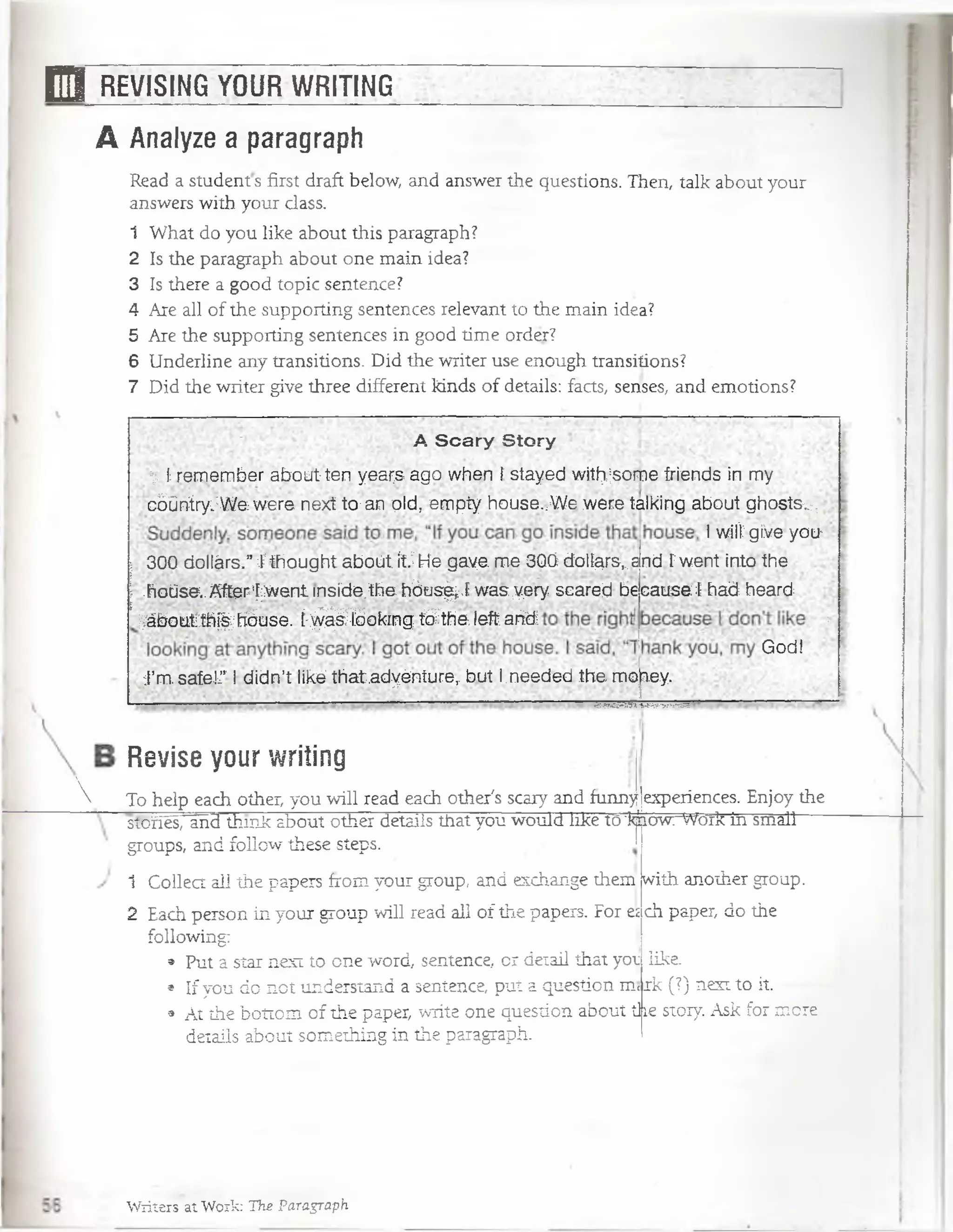 E l REVISING YOUR WRITING
A Analyze a paragraph
Read a students first draft below, and answer the questions. Then, talk about your
answers with your dass.
1 What do you like about this paragraph?
2 Is the paragraph about one main idea?
3 Is there a good topic sentence?
4 Are all of the supporting sentences relevant to the main idea?
5 Are the supporting sentences in good time order?
6 Underline any transitions. Did the writer use enough transitions?
7 Did the writer give three different kinds of details: facts, senses, and emotions?
A S c a ry Story
V l: remember about ten yeai;s ago. when t stayed witfysome friends in my
■cbüniry;:W e were next to-an qfd, empty house.,We were talking about ghostsv,
I wilí gfve yoih
300 dollárs.”I thought aboüt ítJHe gaye me 3ÚÓ doll$rsKand Fwent into the
.hoúse..After:[;went insíde.the hóus^.E was yery scared be cause ! had heard.
^áboutrth%hóuse. í:^ £ tó o k tn g tó h e fefr a tó :
G°d!
J’m. safei’" Ididn’t liké that.adyéniure, but l_needed themojiey.

Revise your writing
To heip each other, you will read each other's scary and funny¡experiences. Enjoy the
íjhowrV’'ów'. Work in smallstoñes, and think about other details that you would like tcr]
groups, and follow these steps.
1 Collect al1the papers from your group, and exchange them
2 Each person in your group will read all of the papers. For e¡ ch paper, do the
following:
» Put a star next to one word, sentence, or detail that yot like.
• Ifyou do not understand a sentence, put a question m<rk (?) next to it.
9 At the bottom of the paper, write one question about tiíe story. Ask for more
details about something in the paragraph.
with another group.
Writers at Work: The Paragraph
 